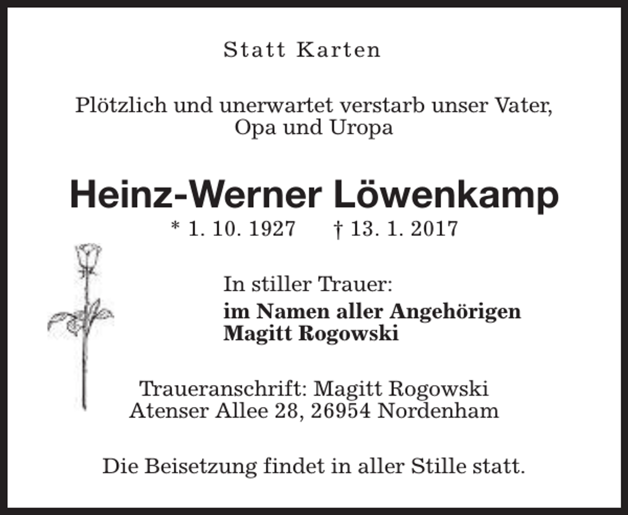 <p>S t a t t K a rt e n<br />Plötzlich und unerwartet verstarb unser Vater,<br />Opa und Uropa</p><p>Heinz-Werner Löwenkamp<br />* 1. 10. 1927</p><p>† 13. 1. 2017</p><p>In stiller Trauer:<br />im Namen aller Angehörigen<br />Magitt Rogowski<br />Traueranschrift: Magitt Rogowski<br />Atenser Allee 28, 26954 Nordenham<br />Die Beisetzung findet in aller Stille statt.</p>