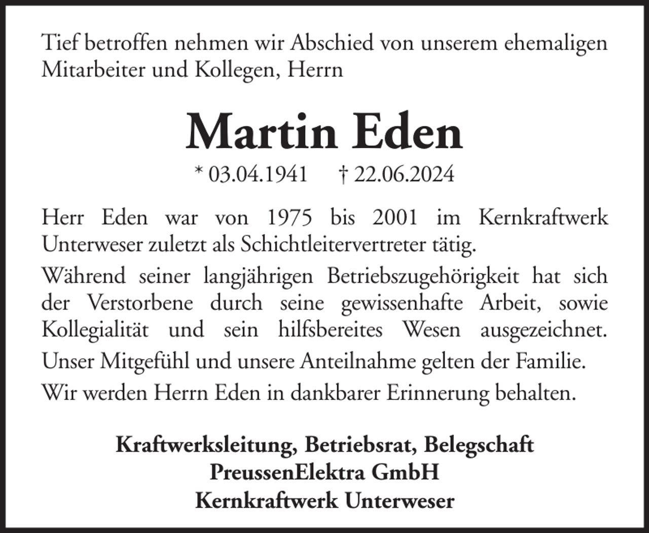 <p>Tief betroffen nehmen wir Abschied von unserem ehemaligen<br />Mitarbeiter und Kollegen, Herrn</p><p>Martin Eden<br />* 03.04.1941</p><p>† 22.06.2024</p><p>Herr Eden war von 1975 bis 2001 im Kernkraftwerk<br />Unterweser zuletzt als Schichtleitervertreter tätig.<br />Während seiner langjährigen Betriebszugehörigkeit hat sich<br />der Verstorbene durch seine gewissenhafte Arbeit, sowie<br />Kollegialität und sein hilfsbereites Wesen ausgezeichnet.<br />Unser Mitgefühl und unsere Anteilnahme gelten der Familie.<br />Wir werden Herrn Eden in dankbarer Erinnerung behalten.<br />Kraftwerksleitung, Betriebsrat, Belegschaft<br />PreussenElektra GmbH<br />Kernkraftwerk Unterweser</p>