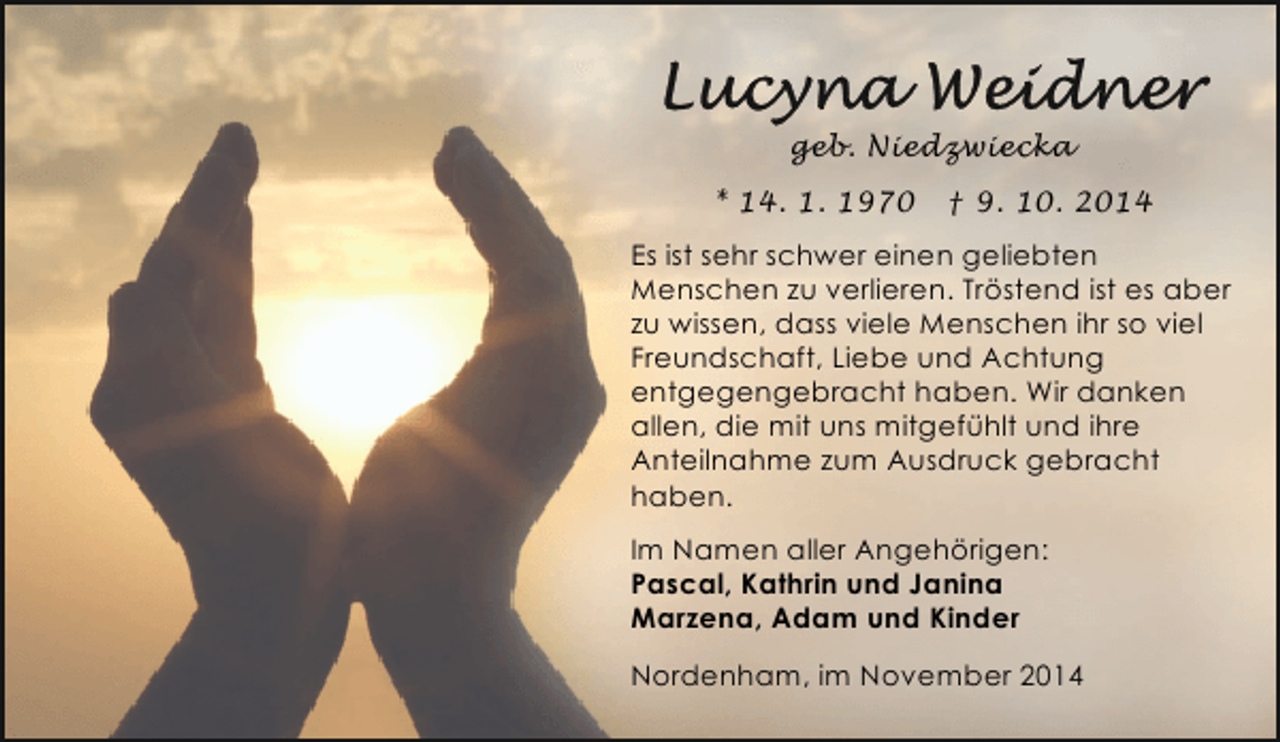 <p>geb. Niedzwiecka<br />* 14. 1. 1970</p><p>† 9. 10. 2014</p><p>Es ist sehr schwer einen geliebten<br />Menschen zu verlieren. Tröstend ist es aber<br />zu wissen, dass viele Menschen ihr so viel<br />Freundschaft, Liebe und Achtung<br />entgegengebracht haben. Wir danken<br />allen, die mit uns mitgefühlt und ihre<br />Anteilnahme zum Ausdruck gebracht<br />haben.<br />Im Namen aller Angehörigen:<br />Pascal, Kathrin und Janina<br />Marzena, Adam und Kinder<br />Nordenham, im November 2014</p>