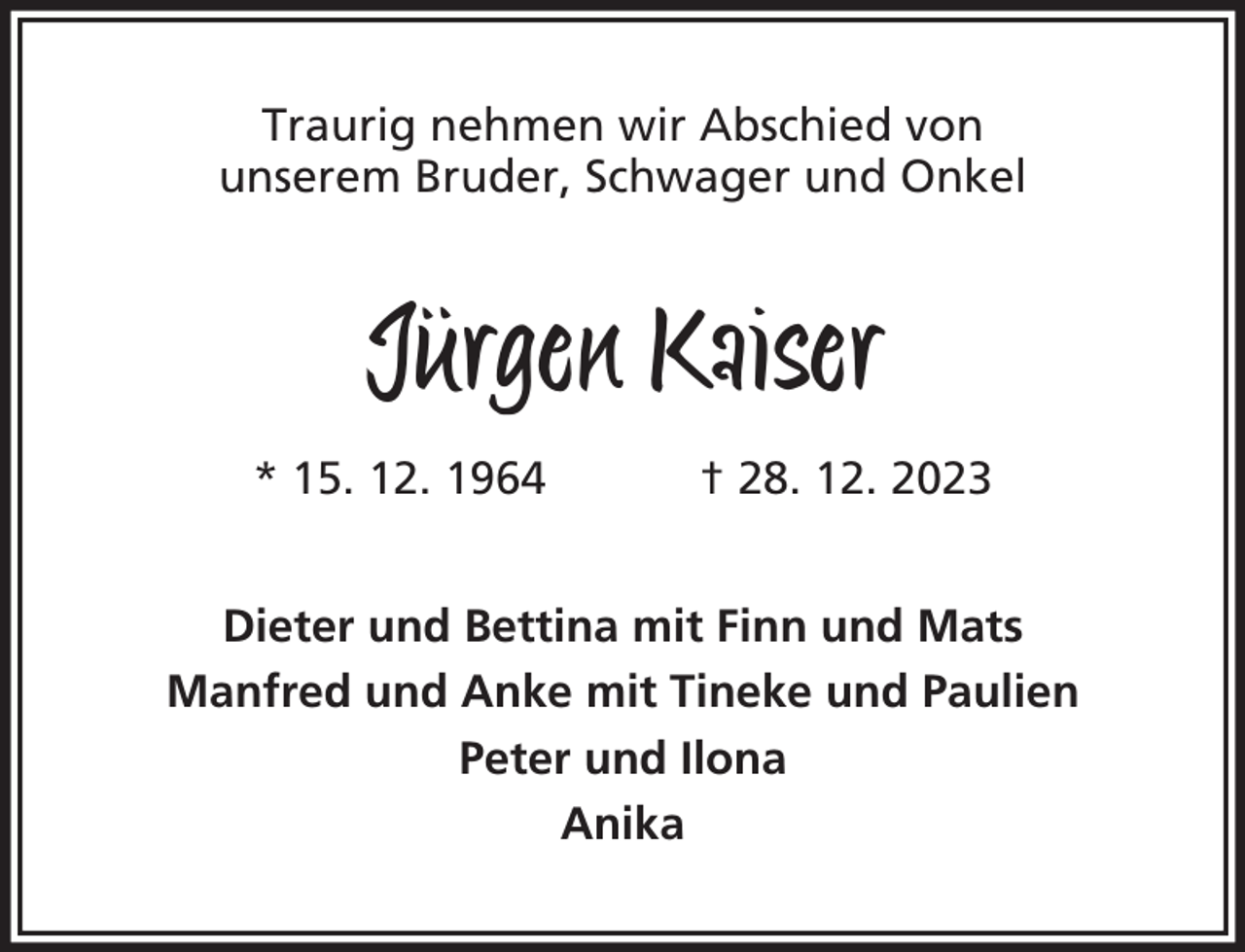 <p>Traurig nehmen wir Abschied von<br />unserem Bruder, Schwager und Onkel</p><p>Jürgen Kaiser<br />* 15. 12. 1964</p><p>† 28. 12. 2023</p><p>Dieter und Bettina mit Finn und Mats<br />Manfred und Anke mit Tineke und Paulien<br />Peter und Ilona<br />Anika</p>