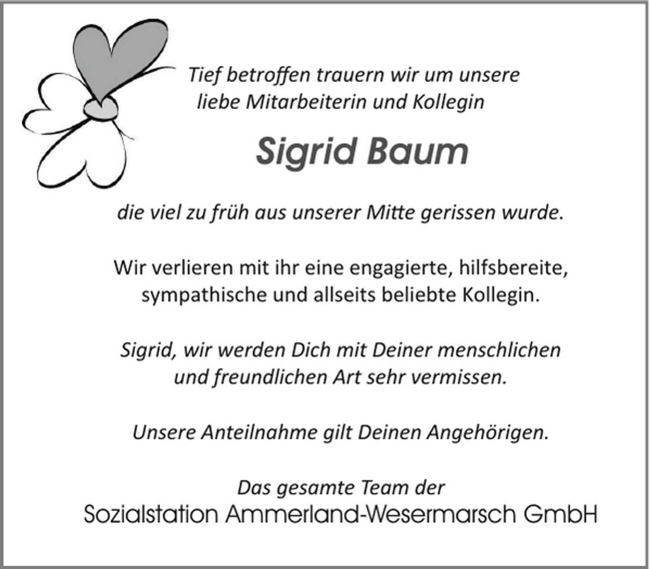 <p>Tief betroffen trauern wir um unsere<br />liebe Mitarbeiterin und Kollegin</p><p>Sigrid Baum<br />die viel zu früh aus unserer Mi�e gerissen wurde.<br />Wir verlieren mit ihr eine engagierte, hilfsbereite,<br />sympathische und allseits beliebte Kollegin.<br />Sigrid, wir werden Dich mit Deiner menschlichen<br />und freundlichen Art sehr vermissen.<br />Unsere Anteilnahme gilt Deinen Angehörigen.<br />Das gesamte Team der</p><p>Sozialstation Ammerland-Wesermarsch GmbH</p>