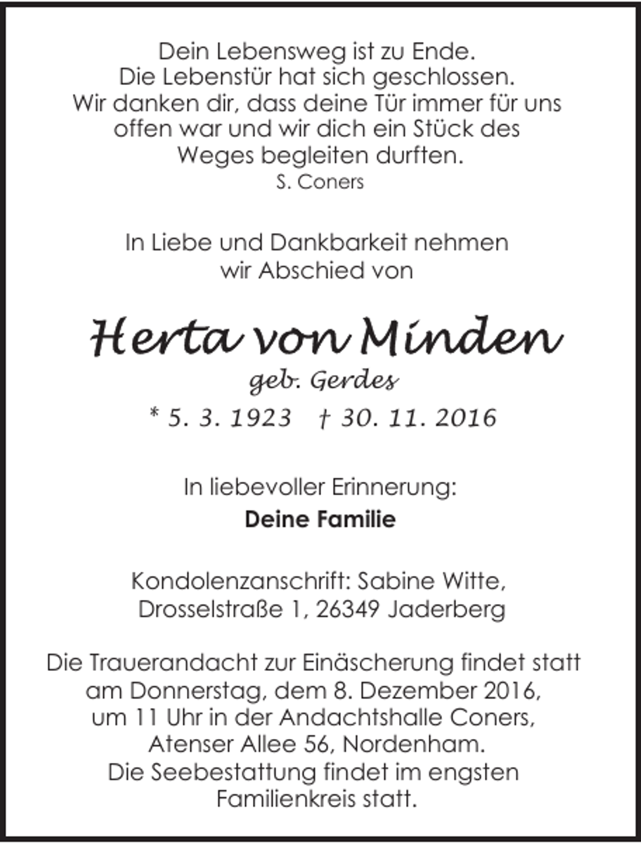 <p>Dein Lebensweg ist zu Ende.<br />Die Lebenstür hat sich geschlossen.<br />Wir danken dir, dass deine Tür immer für uns<br />offen war und wir dich ein Stück des<br />Weges begleiten durften.<br />S. Coners</p><p>In Liebe und Dankbarkeit nehmen<br />wir Abschied von</p><p>geb. Gerdes<br />* 5. 3. 1923</p><p>† 30. 11. 2016</p><p>In liebevoller Erinnerung:<br />Deine Familie<br />Kondolenzanschrift: Sabine Witte,<br />Drosselstraße 1, 26349 Jaderberg<br />Die Trauerandacht zur Einäscherung findet statt<br />am Donnerstag, dem 8. Dezember 2016,<br />um 11 Uhr in der Andachtshalle Coners,<br />Atenser Allee 56, Nordenham.<br />Die Seebestattung findet im engsten<br />Familienkreis statt.</p>