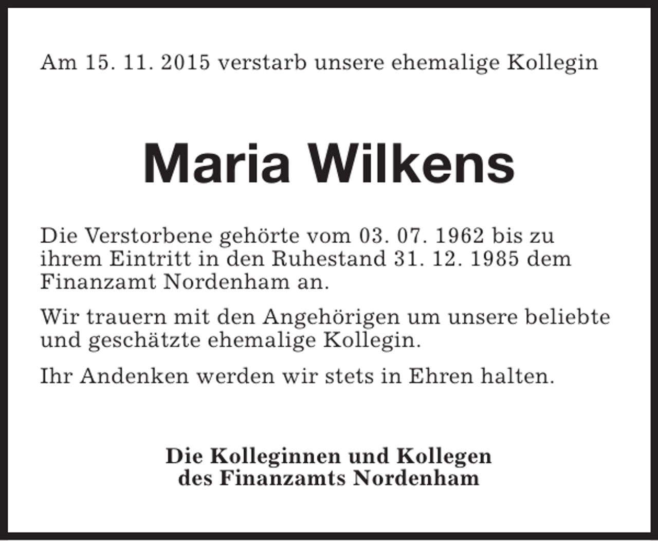 <p>Am 15. 11. 2015 verstarb unsere ehemalige Kollegin</p><p>Maria Wilkens<br />Die Verstorbene gehörte vom 03. 07. 1962 bis zu<br />ihrem Eintritt in den Ruhestand 31. 12. 1985 dem<br />Finanzamt Nordenham an.<br />Wir trauern mit den Angehörigen um unsere beliebte<br />und geschätzte ehemalige Kollegin.<br />Ihr Andenken werden wir stets in Ehren halten.<br />Die Kolleginnen und Kollegen<br />des Finanzamts Nordenham</p>