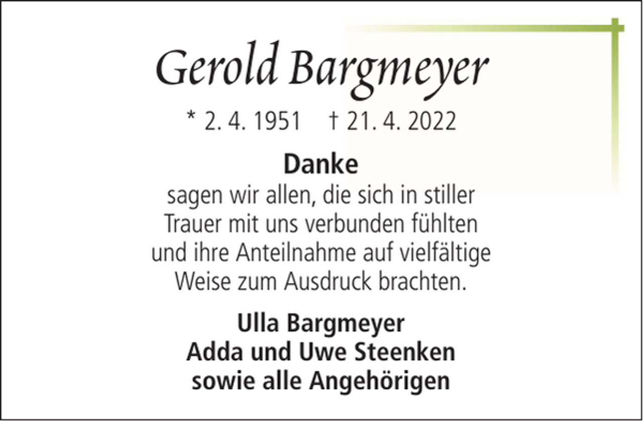 <p>Gerold Bargmeyer<br />* 2. 4. 1951 † 21. 4. 2022</p><p>Danke</p><p>sagen wir allen, die sich in stiller<br />Trauer mit uns verbunden fühlten<br />und ihre Anteilnahme auf vielfältige<br />Weise zum Ausdruck brachten.<br />Ulla Bargmeyer<br />Adda und Uwe Steenken<br />sowie alle Angehörigen</p>