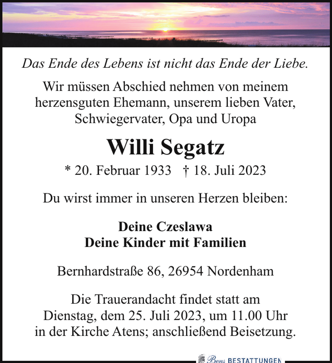 <p>Das Ende des Lebens ist nicht das Ende der Liebe.<br />Wir müssen Abschied nehmen von meinem<br />herzensguten Ehemann, unserem lieben Vater,<br />Schwiegervater, Opa und Uropa</p><p>Willi Segatz</p><p>* 20. Februar 1933 † 18. Juli 2023<br />Du wirst immer in unseren Herzen bleiben:<br />Deine Czeslawa<br />Deine Kinder mit Familien<br />Bernhardstraße 86, 26954 Nordenham<br />Die Trauerandacht findet statt am<br />Dienstag, dem 25. Juli 2023, um 11.00 Uhr<br />in der Kirche Atens; anschließend Beisetzung.</p>