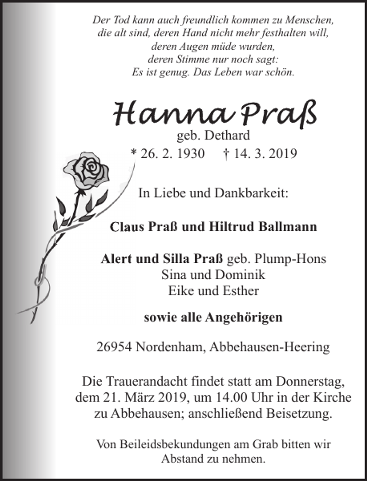 <p>Der Tod kann auch freundlich kommen zu Menschen,<br />die alt sind, deren Hand nicht mehr festhalten will,<br />deren Augen müde wurden,<br />deren Stimme nur noch sagt:<br />Es ist genug. Das Leben war schön.</p><p>geb. Dethard<br />* 26. 2. 1930 † 14. 3. 2019<br />In Liebe und Dankbarkeit:<br />Clau<br />us Praß und Hiltrud Ballmann<br />Alert und Silla Praß geb. Plump-Hons<br />Sina und Dominik<br />Eike und Esther<br />sowie alle Angehörigen<br />26954 Nordenham, Abbehausen-Heering<br />Die Trauerandacht findet statt am Donnerstag,<br />dem 21. März 2019, um 14.00 Uhr in der Kirche<br />zu Abbehausen; anschließend Beisetzung.<br />Von Beileidsbekundungen am Grab bitten wir<br />Abstand zu nehmen.</p>