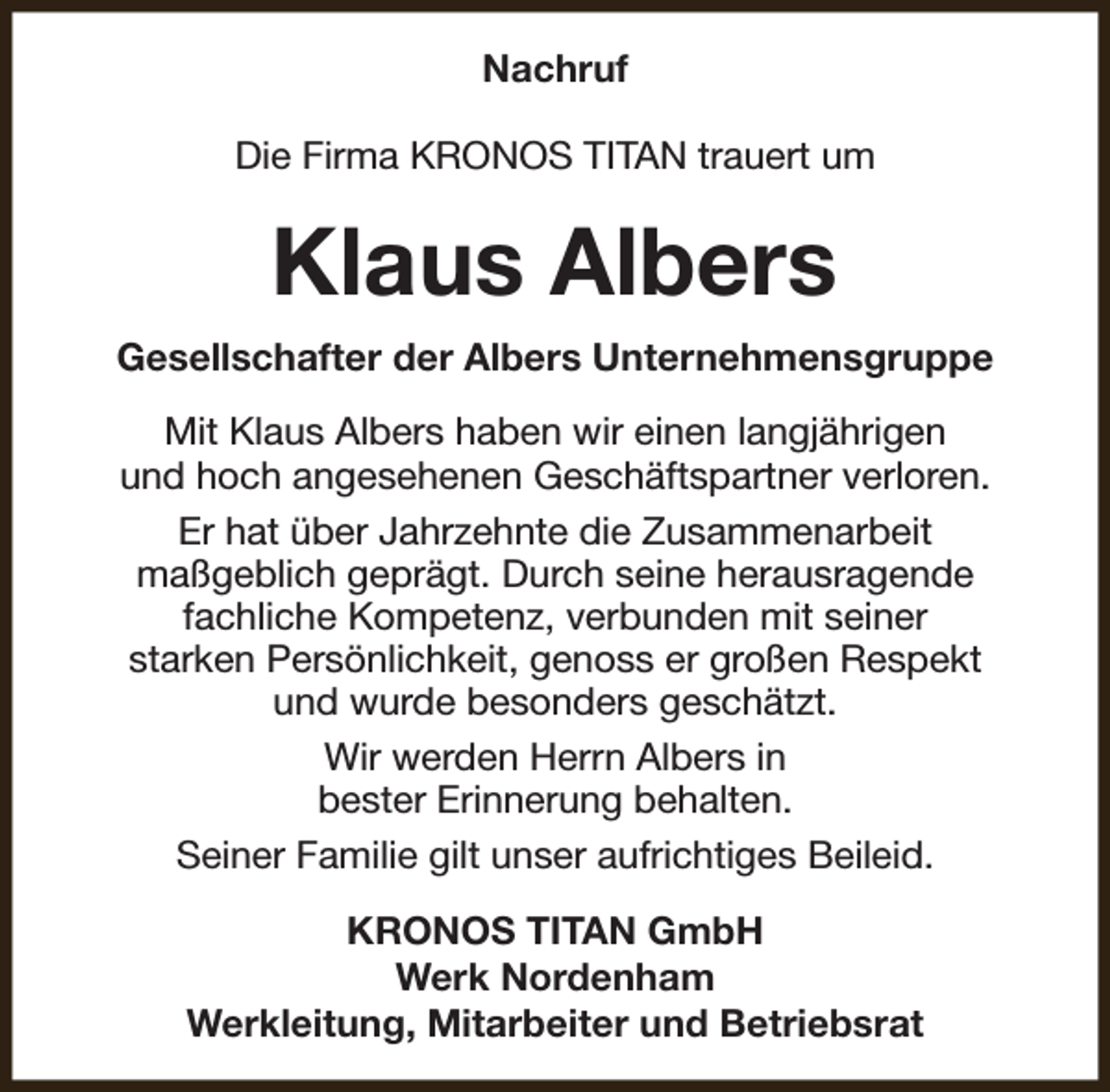 <p>Nachruf<br />Die Firma KRONOS TITAN trauert um</p><p>Klaus Albers<br />Gesellschafter der Albers Unternehmensgruppe<br />Mit Klaus Albers haben wir einen langjährigen<br />und hoch angesehenen Geschäftspartner verloren.<br />Er hat über Jahrzehnte die Zusammenarbeit<br />maßgeblich geprägt. Durch seine herausragende<br />fachliche Kompetenz, verbunden mit seiner<br />starken Persönlichkeit, genoss er großen Respekt<br />und wurde besonders geschätzt.<br />Wir werden Herrn Albers in<br />bester Erinnerung behalten.<br />Seiner Familie gilt unser aufrichtiges Beileid.<br />KRONOS TITAN GmbH<br />Werk Nordenham<br />Werkleitung, Mitarbeiter und Betriebsrat</p>