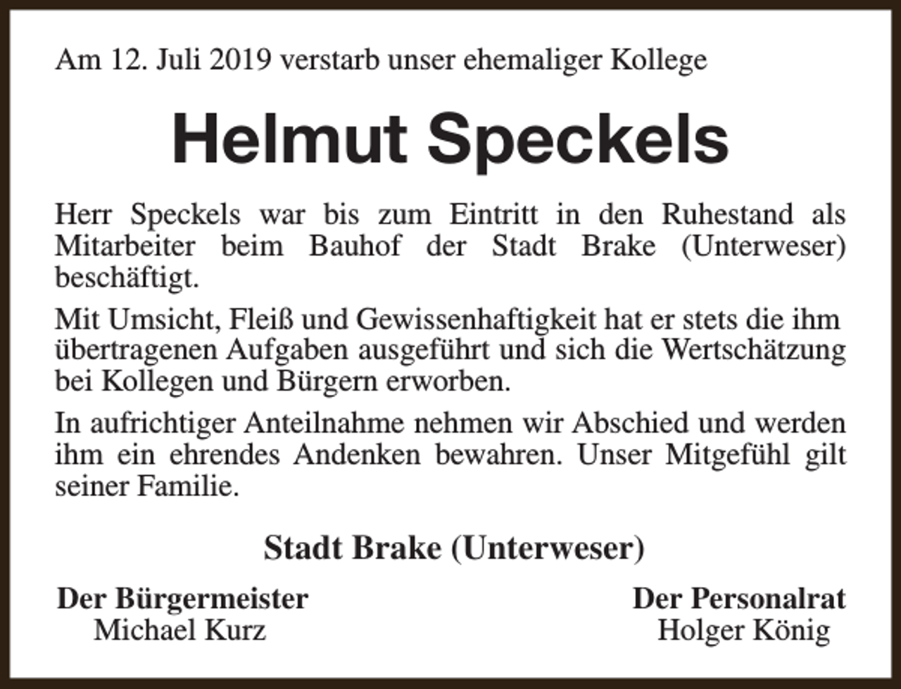 <p>Am 12. Juli 2019 verstarb unser ehemaliger Kollege</p><p>Helmut Speckels<br />Herr Speckels war bis zum Eintritt in den Ruhestand als<br />Mitarbeiter beim Bauhof der Stadt Brake (Unterweser)<br />beschäftigt.<br />Mit Umsicht, Fleiß und Gewissenhaftigkeit hat er stets die ihm<br />übertragenen Aufgaben ausgeführt und sich die Wertschätzung<br />bei Kollegen und Bürgern erworben.<br />In aufrichtiger Anteilnahme nehmen wir Abschied und werden<br />ihm ein ehrendes Andenken bewahren. Unser Mitgefühl gilt<br />seiner Familie.</p><p>Stadt Brake (Unterweser)<br />Der Bürgermeister<br />Michael Kurz</p><p>Der Personalrat<br />Holger König</p>
