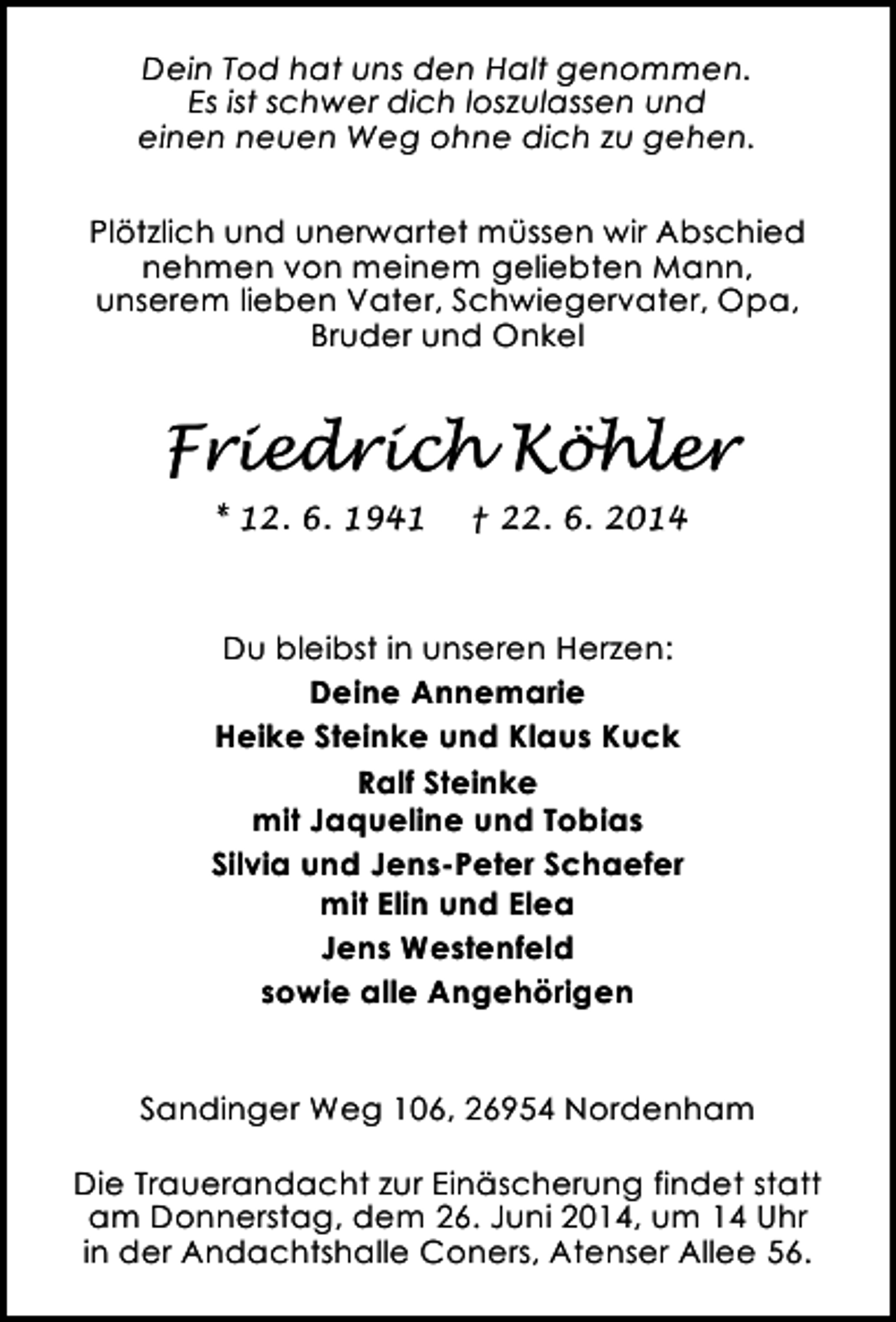 <p>Dein Tod hat uns den Halt genommen.<br />Es ist schwer dich loszulassen und<br />einen neuen Weg ohne dich zu gehen.<br />Plötzlich und unerwartet müssen wir Abschied<br />nehmen von meinem geliebten Mann,<br />unserem lieben Vater, Schwiegervater, Opa,<br />Bruder und Onkel</p><p>Friedrich Köhler<br />* 12. 6. 1941</p><p>† 22. 6. 2014</p><p>Du bleibst in unseren Herzen:<br />Deine Annemarie<br />Heike Steinke und Klaus Kuck<br />Ralf Steinke<br />mit Jaqueline und Tobias<br />Silvia und Jens-Peter Schaefer<br />mit Elin und Elea<br />Jens Westenfeld<br />sowie alle Angehörigen<br />Sandinger Weg 106, 26954 Nordenham<br />Die Trauerandacht zur Einäscherung findet statt<br />am Donnerstag, dem 26. Juni 2014, um 14 Uhr<br />in der Andachtshalle Coners, Atenser Allee 56.</p>