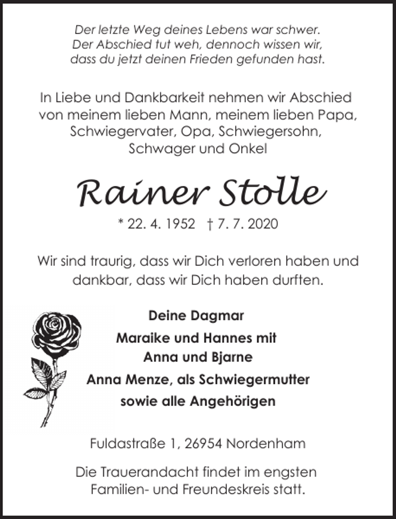 <p>Der letzte Weg deines Lebens war schwer.<br />Der Abschied tut weh, dennoch wissen wir,<br />dass du jetzt deinen Frieden gefunden hast.</p>
<p>In Liebe und Dankbarkeit nehmen wir Abschied<br />von meinem lieben Mann, meinem lieben Papa,<br />Schwiegervater, Opa, Schwiegersohn,<br />Schwager und Onkel</p>
<p>Rainer Stolle<br />* 22. 4. 1952 † 7. 7. 2020</p>
<p>Wir sind traurig, dass wir Dich verloren haben und<br />dankbar, dass wir Dich haben durften.<br />Deine Dagmar<br />Maraike und Hannes mit<br />Anna und Bjarne<br />Anna Menze, als Schwiegermutter<br />sowie alle Angehörigen<br />Fuldastraße 1, 26954 Nordenham</p>
<p>Die Trauerandacht findet im engsten<br />Familien- und Freundeskreis statt.</p>