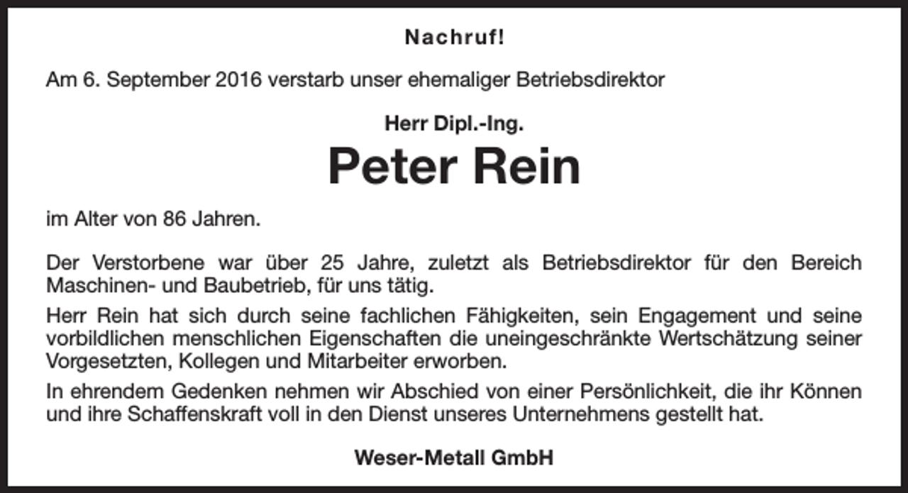 <p>Na c h r u f!<br />Am 6. September 2016 verstarb unser ehemaliger Betriebsdirektor<br />Herr Dipl.-Ing.</p><p>Peter Rein<br />im Alter von 86 Jahren.<br />Der Verstorbene war über 25 Jahre, zuletzt als Betriebsdirektor für den Bereich<br />Maschinen- und Baubetrieb, für uns tätig.<br />Herr Rein hat sich durch seine fachlichen Fähigkeiten, sein Engagement und seine<br />vorbildlichen menschlichen Eigenschaften die uneingeschränkte Wertschätzung seiner<br />Vorgesetzten, Kollegen und Mitarbeiter erworben.<br />In ehrendem Gedenken nehmen wir Abschied von einer Persönlichkeit, die ihr Können<br />und ihre Schaffenskraft voll in den Dienst unseres Unternehmens gestellt hat.<br />Weser-Metall GmbH</p>
