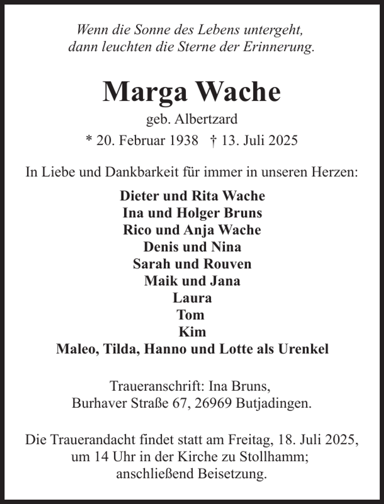 <p>Wenn die Sonne des Lebens untergeht,<br />dann leuchten die Sterne der Erinnerung.</p><p>Marga Wache</p><p>geb. Albertzard<br />* 20. Februar 1938 † 13. Juli 2025<br />In Liebe und Dankbarkeit für immer in unseren Herzen:<br />Dieter und Rita Wache<br />Ina und Holger Bruns<br />Rico und Anja Wache<br />Denis und Nina<br />Sarah und Rouven<br />Maik und Jana<br />Laura<br />Tom<br />Kim<br />Maleo, Tilda, Hanno und Lotte als Urenkel<br />Traueranschrift: Ina Bruns,<br />Burhaver Straße 67, 26969 Butjadingen.<br />Die Trauerandacht findet statt am Freitag, 18. Juli 2025,<br />um 14 Uhr in der Kirche zu Stollhamm;<br />anschließend Beisetzung.</p>