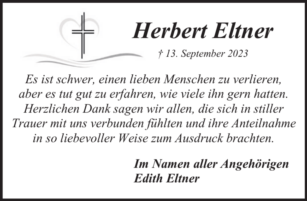 <p>Herbert Eltner<br />† 13. September 2023</p><p>Es ist schwer, einen lieben Menschen zu verlieren,<br />aber es tut gut zu erfahren, wie viele ihn gern hatten.<br />Herzlichen Dank sagen wir allen, die sich in stiller<br />Trauer mit uns verbunden fühlten und ihre Anteilnahme<br />in so liebevoller Weise zum Ausdruck brachten.<br />Im Namen aller Angehörigen<br />Edith Eltner</p>