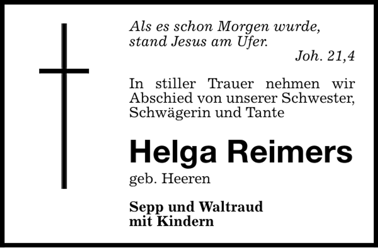 <p>Als es schon Morgen wurde,<br />stand Jesus am Ufer.<br />Joh. 21,4<br />In stiller Trauer nehmen wir<br />Abschied von unserer Schwester,<br />Schwägerin und Tante</p><p>Helga Reimers</p><p>geb. Heeren</p><p>Sepp und Waltraud<br />mit Kindern</p>