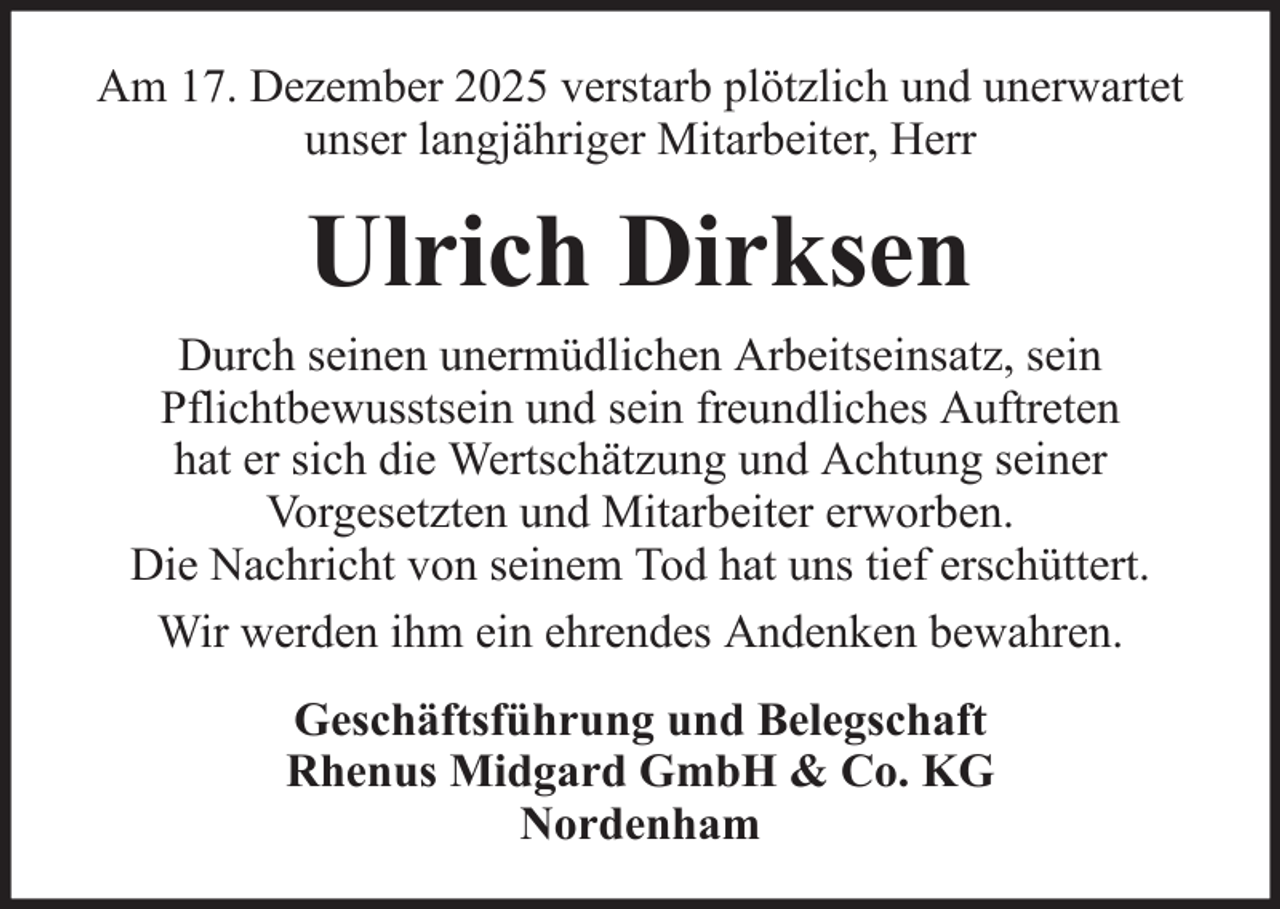<p>Am 17. Dezember 2025 verstarb plötzlich und unerwartet<br />unser langjähriger Mitarbeiter, Herr</p><p>Ulrich Dirksen<br />Durch seinen unermüdlichen Arbeitseinsatz, sein<br />Pflichtbewusstsein und sein freundliches Auftreten<br />hat er sich die Wertschätzung und Achtung seiner<br />Vorgesetzten und Mitarbeiter erworben.<br />Die Nachricht von seinem Tod hat uns tief erschüttert.<br />Wir werden ihm ein ehrendes Andenken bewahren.<br />Geschäftsführung und Belegschaft<br />Rhenus Midgard GmbH &amp; Co. KG<br />Nordenham</p>