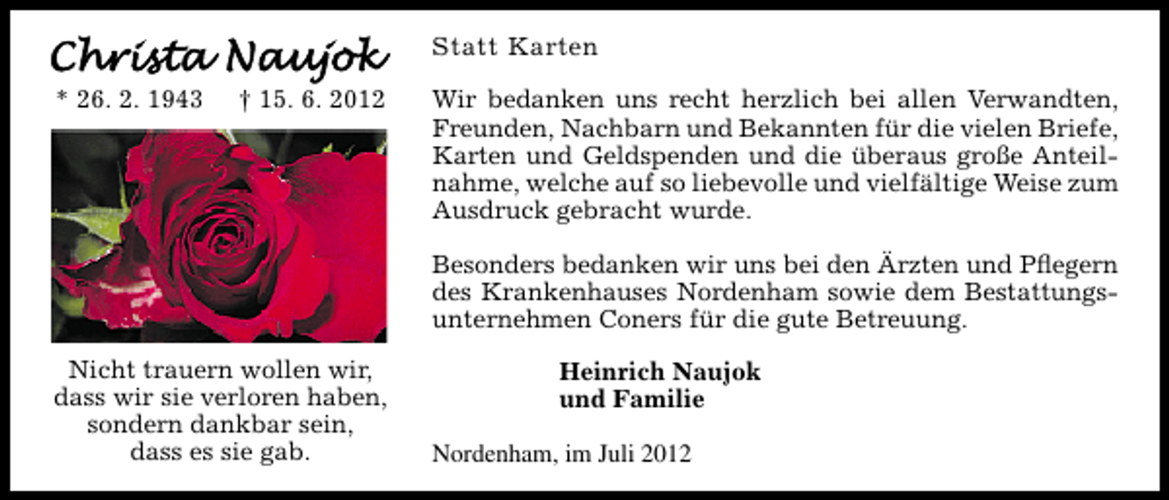 <p>Statt Karten<br />* 26. 2. 1943</p><p>† 15. 6. 2012</p><p>Wir bedanken uns recht herzlich bei allen Verwandten,<br />Freunden, Nachbarn und Bekannten für die vielen Briefe,<br />Karten und Geldspenden und die überaus große Anteilnahme, welche auf so liebevolle und vielfältige Weise zum<br />Ausdruck gebracht wurde.<br />Besonders bedanken wir uns bei den Ärzten und Pﬂegern<br />des Krankenhauses Nordenham sowie dem Bestattungsunternehmen Coners für die gute Betreuung.</p><p>Nicht trauern wollen wir,<br />dass wir sie verloren haben,<br />sondern dankbar sein,<br />dass es sie gab.</p><p>Heinrich Naujok<br />und Familie<br />Nordenham, im Juli 2012</p>