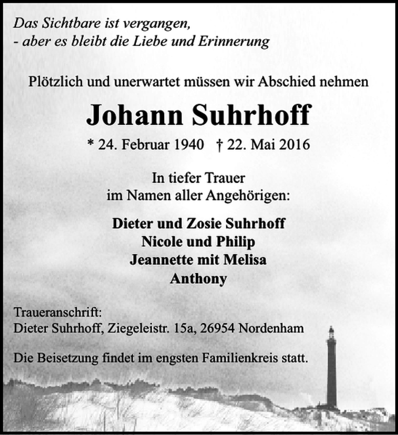 <p>Das Sichtbare ist vergangen,<br />- aber es bleibt die Liebe und Erinnerung<br />Plötzlich und unerwartet müssen wir Abschied nehmen</p><p>Johann Suhrhoff<br />* 24. Februar 1940 † 22. Mai 2016<br />In tiefer Trauer<br />im Namen aller Angehörigen:<br />Dieter und Zosie Suhrhoff<br />Nicole und Philip<br />Jeannette mit Melisa<br />Anthony<br />Traueranschrift:<br />Dieter Suhrhoff, Ziegeleistr. 15a, 26954 Nordenham<br />Die Beisetzung findet im engsten Familienkreis statt.</p>