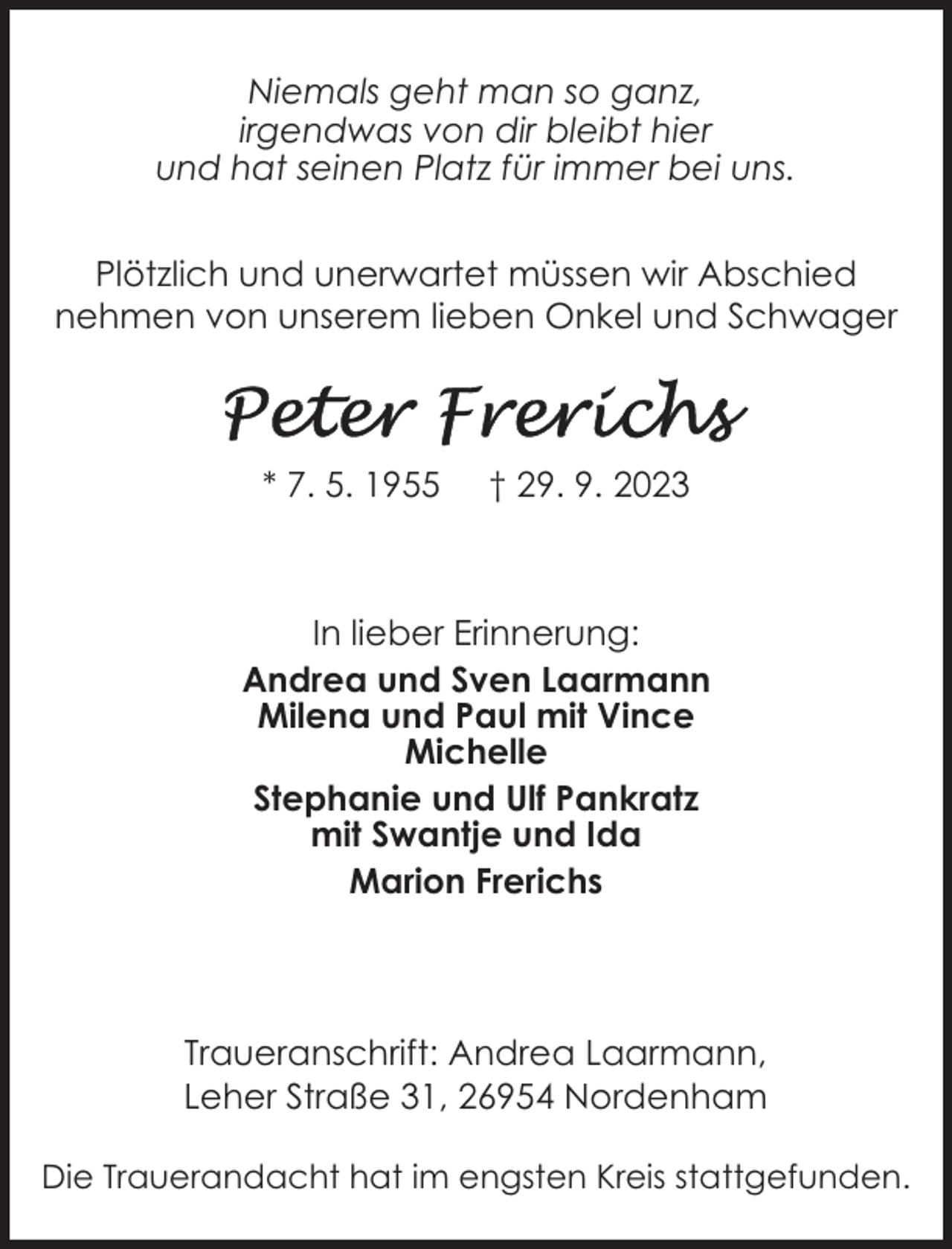 <p>Niemals geht man so ganz,<br />irgendwas von dir bleibt hier<br />und hat seinen Platz für immer bei uns.<br />Plötzlich und unerwartet müssen wir Abschied<br />nehmen von unserem lieben Onkel und Schwager</p><p>* 7. 5. 1955</p><p>† 29. 9. 2023</p><p>In lieber Erinnerung:<br />Andrea und Sven Laarmann<br />Milena und Paul mit Vince<br />Michelle<br />Stephanie und Ulf Pankratz<br />mit Swantje und Ida<br />Marion Frerichs</p><p>Traueranschrift: Andrea Laarmann,<br />Leher Straße 31, 26954 Nordenham<br />Die Trauerandacht hat im engsten Kreis stattgefunden.</p>