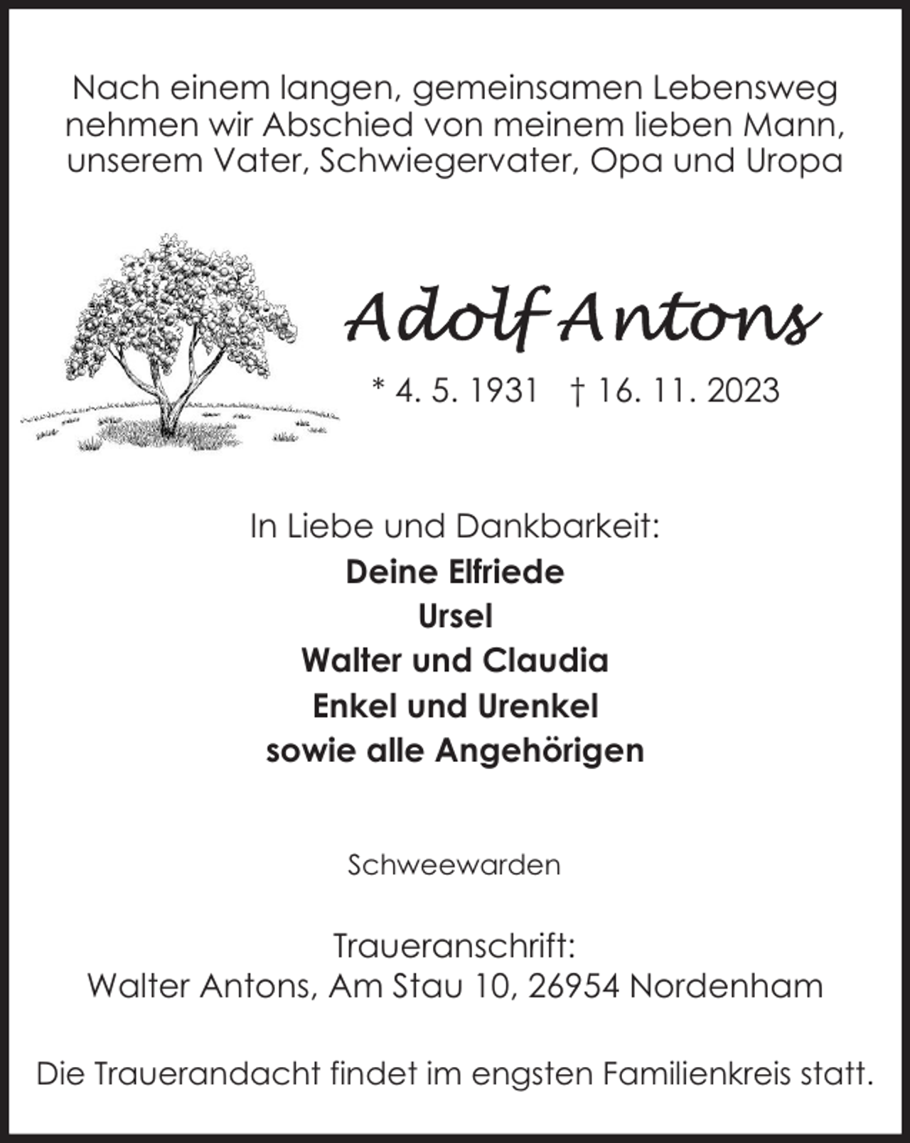 <p>Nach einem langen, gemeinsamen Lebensweg<br />nehmen wir Abschied von meinem lieben Mann,<br />unserem Vater, Schwiegervater, Opa und Uropa</p><p>* 4. 5. 1931 † 16. 11. 2023</p><p>In Liebe und Dankbarkeit:<br />Deine Elfriede<br />Ursel<br />Walter und Claudia<br />Enkel und Urenkel<br />sowie alle Angehörigen<br />Schweewarden</p><p>Traueranschrift:<br />Walter Antons, Am Stau 10, 26954 Nordenham<br />Die Trauerandacht findet im engsten Familienkreis statt.</p>