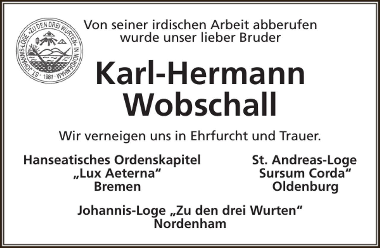 <p>Von seiner irdischen Arbeit abberufen<br />wurde unser lieber Bruder</p><p>Karl-Hermann<br />Wobschall<br />Wir verneigen uns in Ehrfurcht und Trauer.<br />Hanseatisches Ordenskapitel<br />„Lux Aeterna“<br />Bremen</p><p>St. Andreas-Loge<br />Sursum Corda“<br />Oldenburg</p><p>Johannis-Loge „Zu den drei Wurten“<br />Nordenham</p>