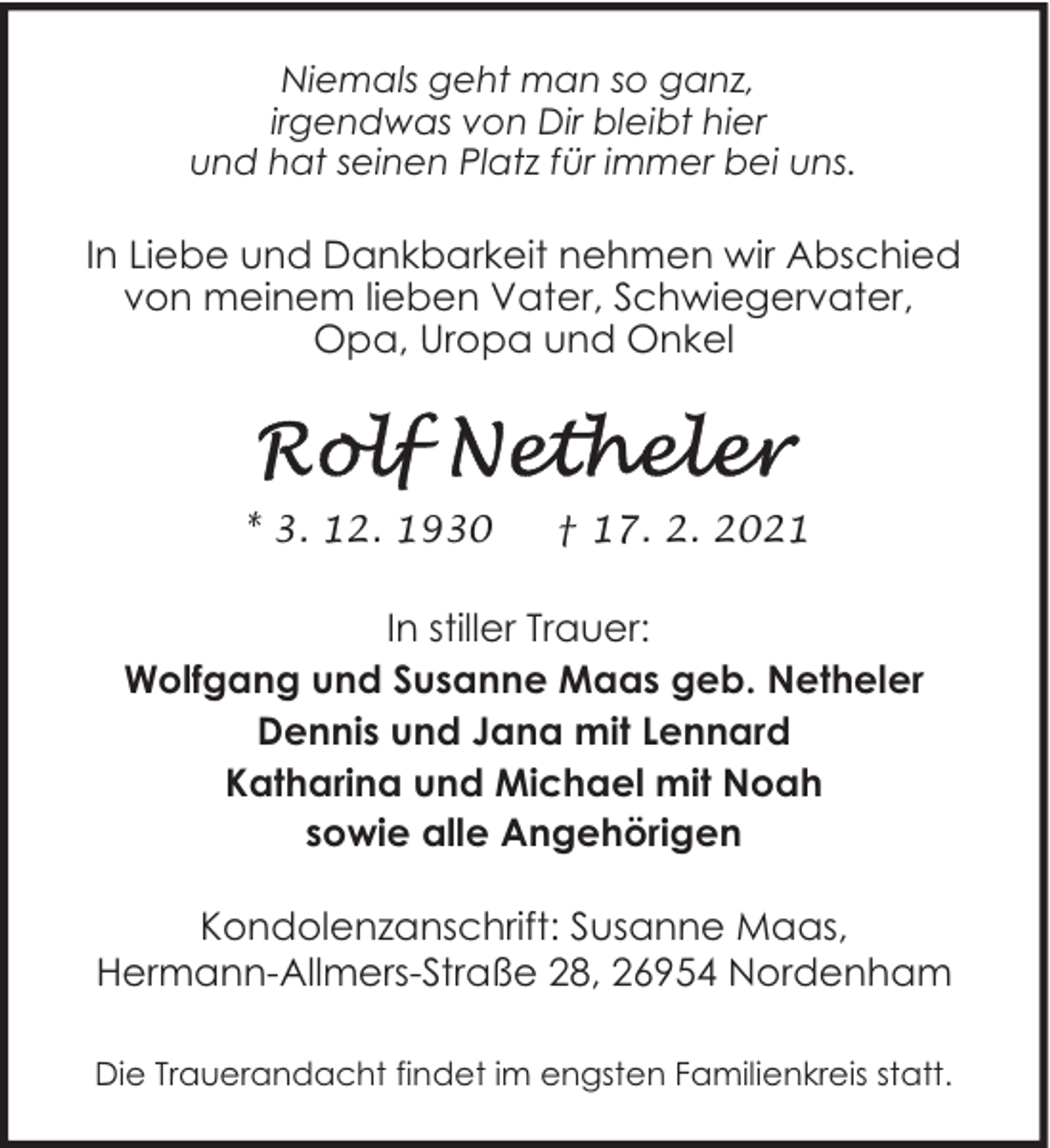 <p>Niemals geht man so ganz,<br />irgendwas von Dir bleibt hier<br />und hat seinen Platz für immer bei uns.</p>
<p>In Liebe und Dankbarkeit nehmen wir Abschied<br />von meinem lieben Vater, Schwiegervater,<br />Opa, Uropa und Onkel</p>
<p>* 3. 12. 1930</p>
<p>† 17. 2. 2021</p>
<p>In stiller Trauer:<br />Wolfgang und Susanne Maas geb. Netheler<br />Dennis und Jana mit Lennard<br />Katharina und Michael mit Noah<br />sowie alle Angehörigen<br />Kondolenzanschrift: Susanne Maas,<br />Hermann-Allmers-Straße 28, 26954 Nordenham<br />Die Trauerandacht findet im engsten Familienkreis statt.</p>