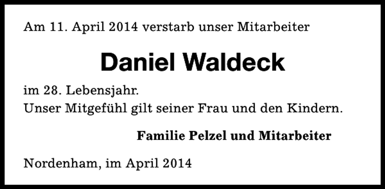 <p>Am 11. April 2014 verstarb unser Mitarbeiter</p><p>Daniel Waldeck<br />im 28. Lebensjahr.<br />Unser Mitgefühl gilt seiner Frau und den Kindern.<br />Familie Pelzel und Mitarbeiter<br />Nordenham, im April 2014</p>