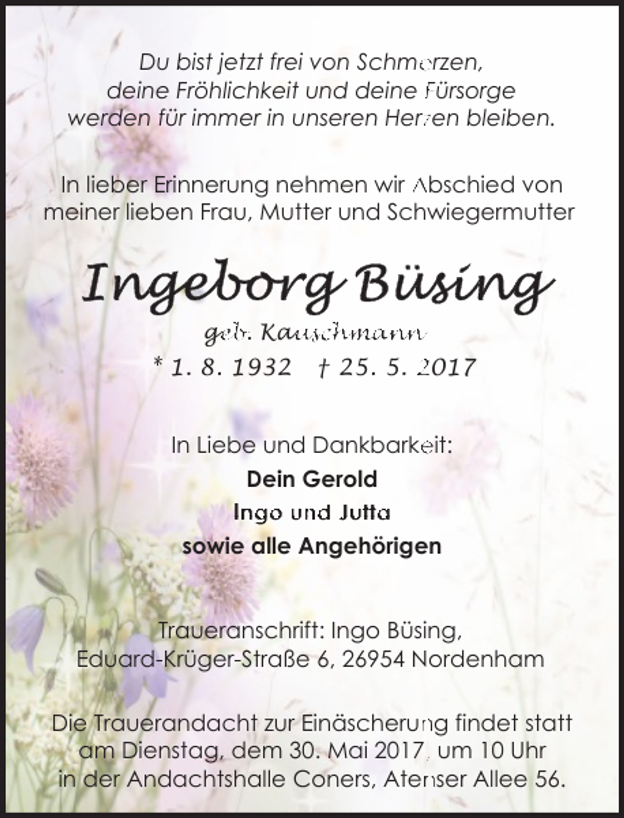 <p>Du bist jetzt frei von Schme<br />erzen,<br />deine Fröhlichkeit und deine Fürsorge<br />werden für immer in unseren Herzzen bleiben.<br />In lieber Erinnerung nehmen wir Abschied von<br />meiner lieben Frau, Mutter und Schwiegermutter</p><p>ge<br />g<br />eb. Kau<br />auschmann</p><p>* 1. 8. 1932</p><p>† 25. 5. 2017</p><p>In Liebe und Dankbarke<br />eit:<br />Dein Gerold<br />Ingo und Jutta<br />sowie alle Angehörigen<br />Traueranschrift: Ingo Büsing,<br />Eduard-Krüger-Straße 6, 26954 Nordenham<br />ng findet statt<br />Die Trauerandacht zur Einäscherun<br />am Dienstag, dem 30. Mai 2017,, um 10 Uhr<br />nser Allee 56.<br />in der Andachtshalle Coners, Aten</p>