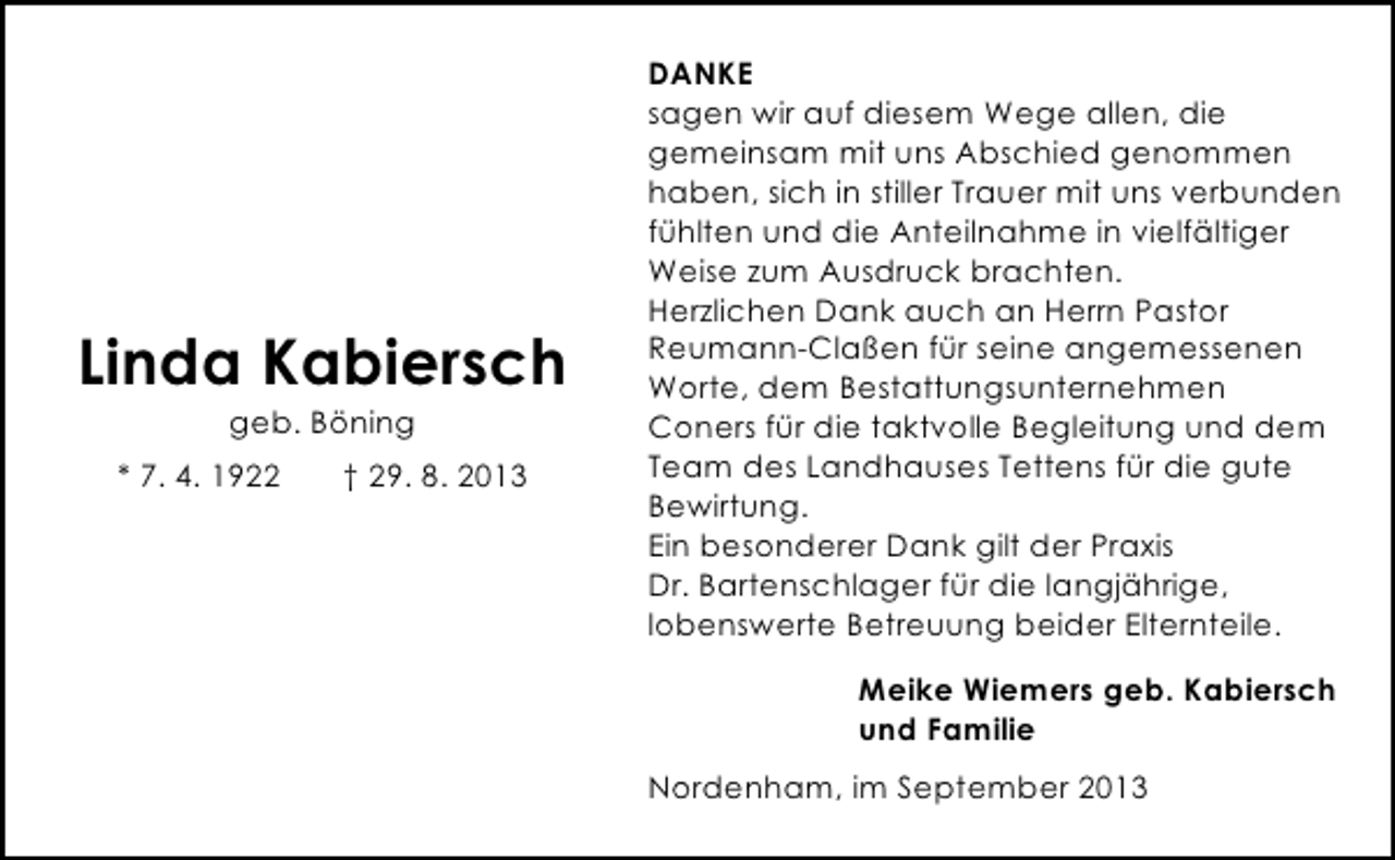 <p>Linda Kabiersch<br />geb. Böning</p><p>* 7. 4. 1922</p><p>† 29. 8. 2013</p><p>DANKE<br />sagen wir auf diesem Wege allen, die<br />gemeinsam mit uns Abschied genommen<br />haben, sich in stiller Trauer mit uns verbunden<br />fühlten und die Anteilnahme in vielfältiger<br />Weise zum Ausdruck brachten.<br />Herzlichen Dank auch an Herrn Pastor<br />Reumann-Claßen für seine angemessenen<br />Worte, dem Bestattungsunternehmen<br />Coners für die taktvolle Begleitung und dem<br />Team des Landhauses Tettens für die gute<br />Bewirtung.<br />Ein besonderer Dank gilt der Praxis<br />Dr. Bartenschlager für die langjährige,<br />lobenswerte Betreuung beider Elternteile.<br />Meike Wiemers geb. Kabiersch<br />und Familie<br />Nordenham, im September 2013</p>