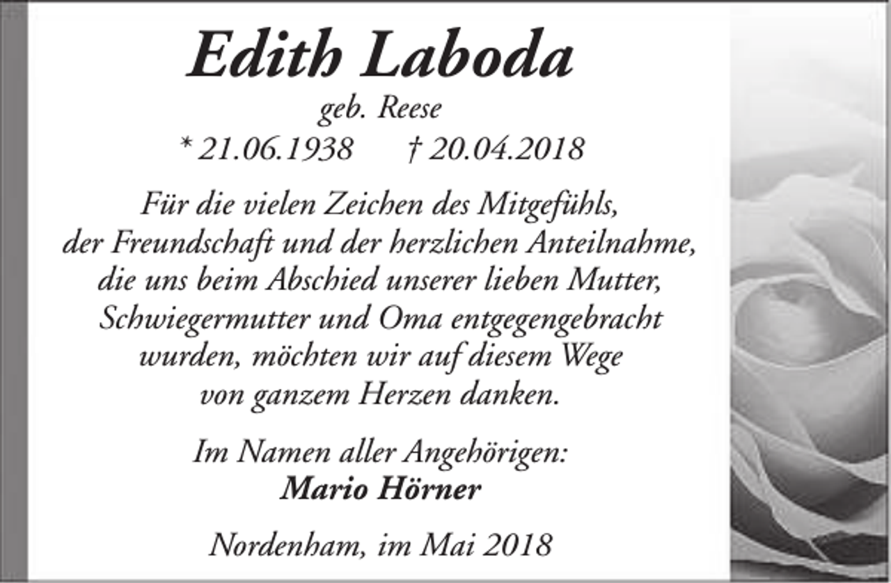<p>Edith Laboda</p><p>geb. Reese<br />* 21.06.1938<br />† 20.04.2018<br />Für die vielen Zeichen des Mitgefühls,<br />der Freundschaft und der herzlichen Anteilnahme,<br />die uns beim Abschied unserer lieben Mutter,<br />Schwiegermutter und Oma entgegengebracht<br />wurden, möchten wir auf diesem Wege<br />von ganzem Herzen danken.<br />Im Namen aller Angehörigen:<br />Mario Hörner<br />Nordenham, im Mai 2018</p>