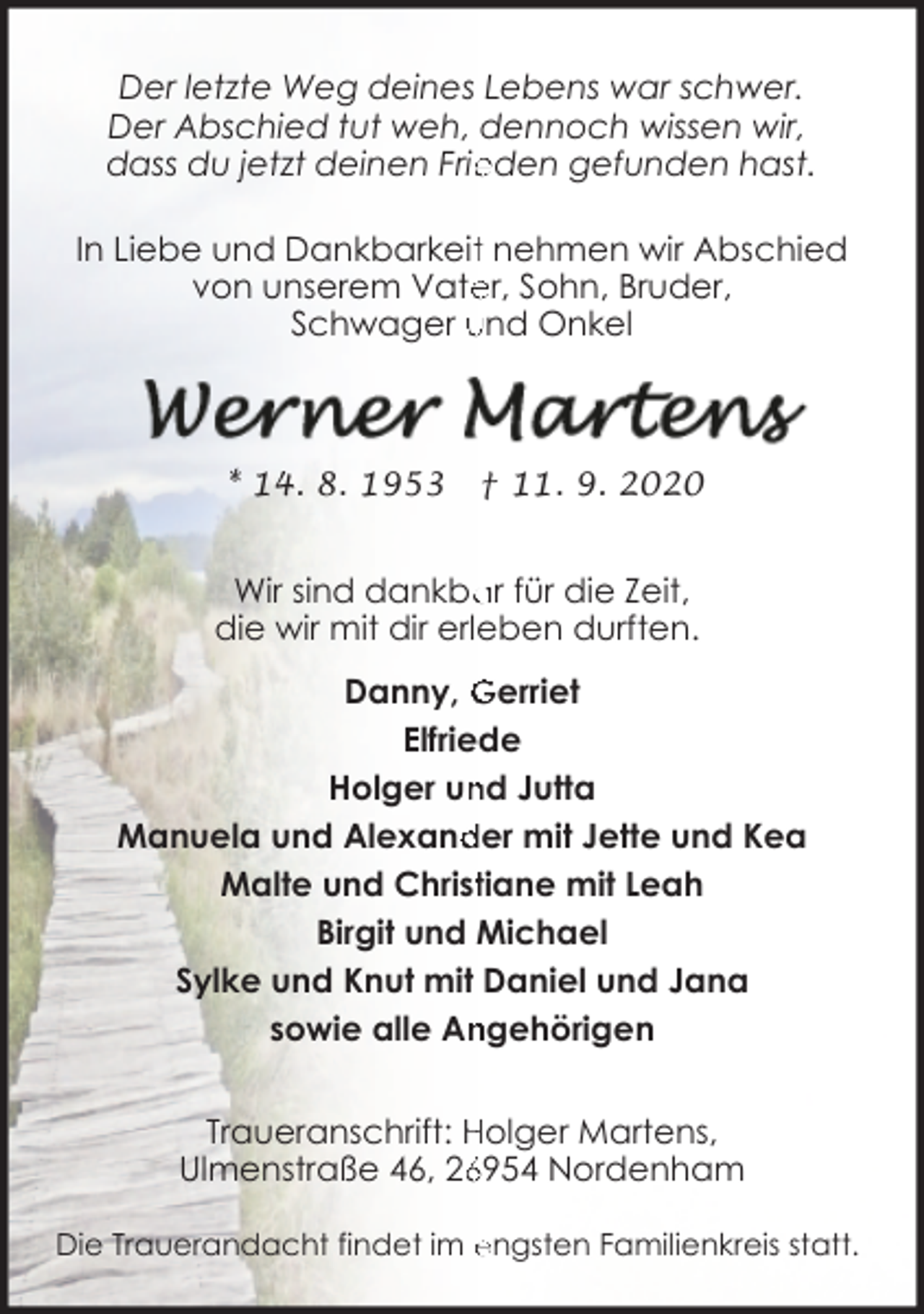 <p>Der letzte Weg deines Lebens war schwer.<br />Der Abschied tut weh, dennoch wissen wir,<br />dass du jetzt deinen Frie<br />eden gefunden hast.<br />In Liebe und Dankbarkeitt nehmen wir Abschied<br />von unserem Vate<br />er, Sohn, Bruder,<br />Schwager und Onkel</p><p>* 14. 8. 1953</p><p>† 11. 9. 2020</p><p>Wir sind dankba<br />ar für die Zeit,<br />die wir mit dir erleben durften.<br />Danny, Gerriet<br />Elfriede<br />Holger un<br />nd Jutta<br />der mit Jette und Kea<br />Manuela und Alexand<br />Malte und Christtiane mit Leah<br />Birgit und Michael<br />Sylke und Knut mit Daniel und Jana<br />sowie alle An<br />ngehörigen<br />Traueranschrift: Holger Martens,<br />6954 Nordenham<br />Ulmenstraße 46, 26<br />Die Trauerandacht findet im engsten Familienkreis statt.</p>