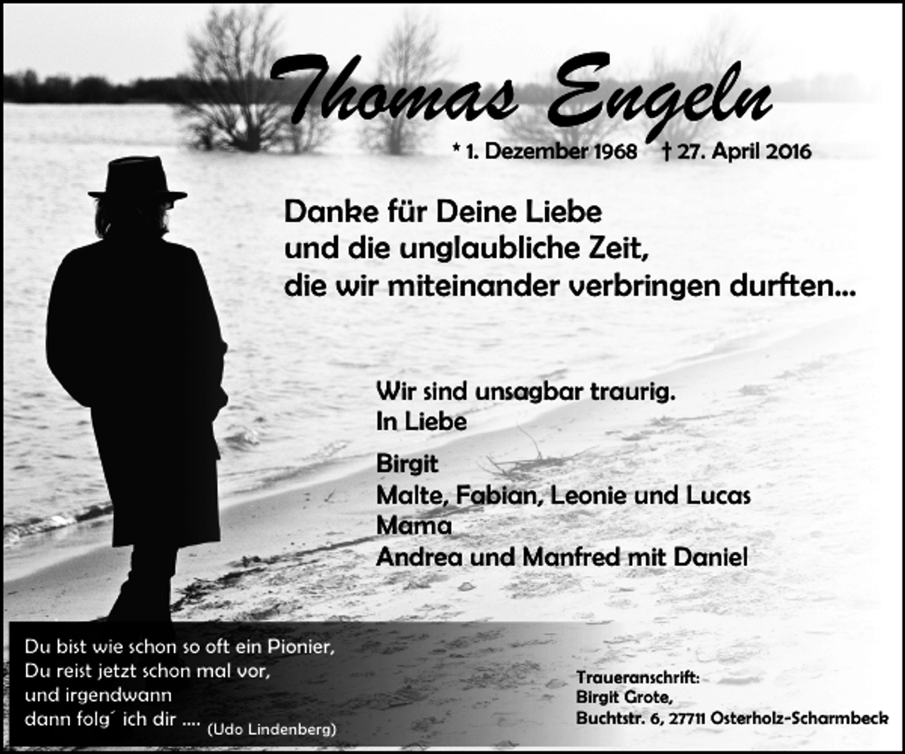 <p>Thomas Engeln<br />* 1. Dezember 1968</p><p>† 27. April 2016</p><p>Danke für Deine Liebe<br />und die unglaubliche Zeit,<br />die wir miteinander verbringen durften...<br />Wir sind unsagbar traurig.<br />In Liebe<br />Birgit<br />Malte, Fabian, Leonie und Lucas<br />Mama<br />Andrea und Manfred mit Daniel<br />Du bist wie schon so oft ein Pionier,<br />Du reist jetzt schon mal vor,<br />und irgendwann<br />dann folg´ ich dir …. (Udo Lindenberg)</p><p>Traueranschrift:<br />Birgit Grote,<br />Buchtstr. 6, 27711 Osterholz-Scharmbeck</p>