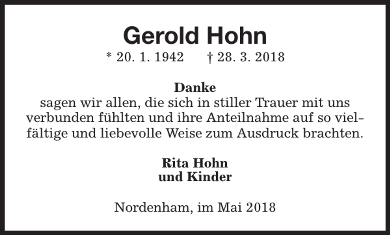 <p>Gerold Hohn</p><p>* 20. 1. 1942</p><p>† 28. 3. 2018</p><p>Danke<br />sagen wir allen, die sich in stiller Trauer mit uns<br />verbunden fühlten und ihre Anteilnahme auf so vielfältige und liebevolle Weise zum Ausdruck brachten.<br />Rita Hohn<br />und Kinder<br />Nordenham, im Mai 2018</p>