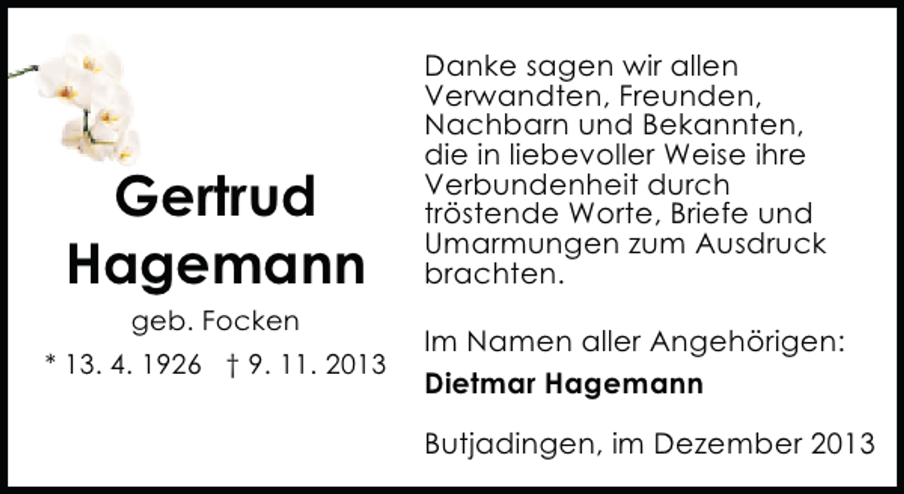 <p>Gertrud<br />Hagemann<br />geb. Focken</p><p>* 13. 4. 1926 † 9. 11. 2013</p><p>Danke sagen wir allen<br />Verwandten, Freunden,<br />Nachbarn und Bekannten,<br />die in liebevoller Weise ihre<br />Verbundenheit durch<br />tröstende Worte, Briefe und<br />Umarmungen zum Ausdruck<br />brachten.<br />Im Namen aller Angehörigen:<br />Dietmar Hagemann<br />Butjadingen, im Dezember 2013</p>