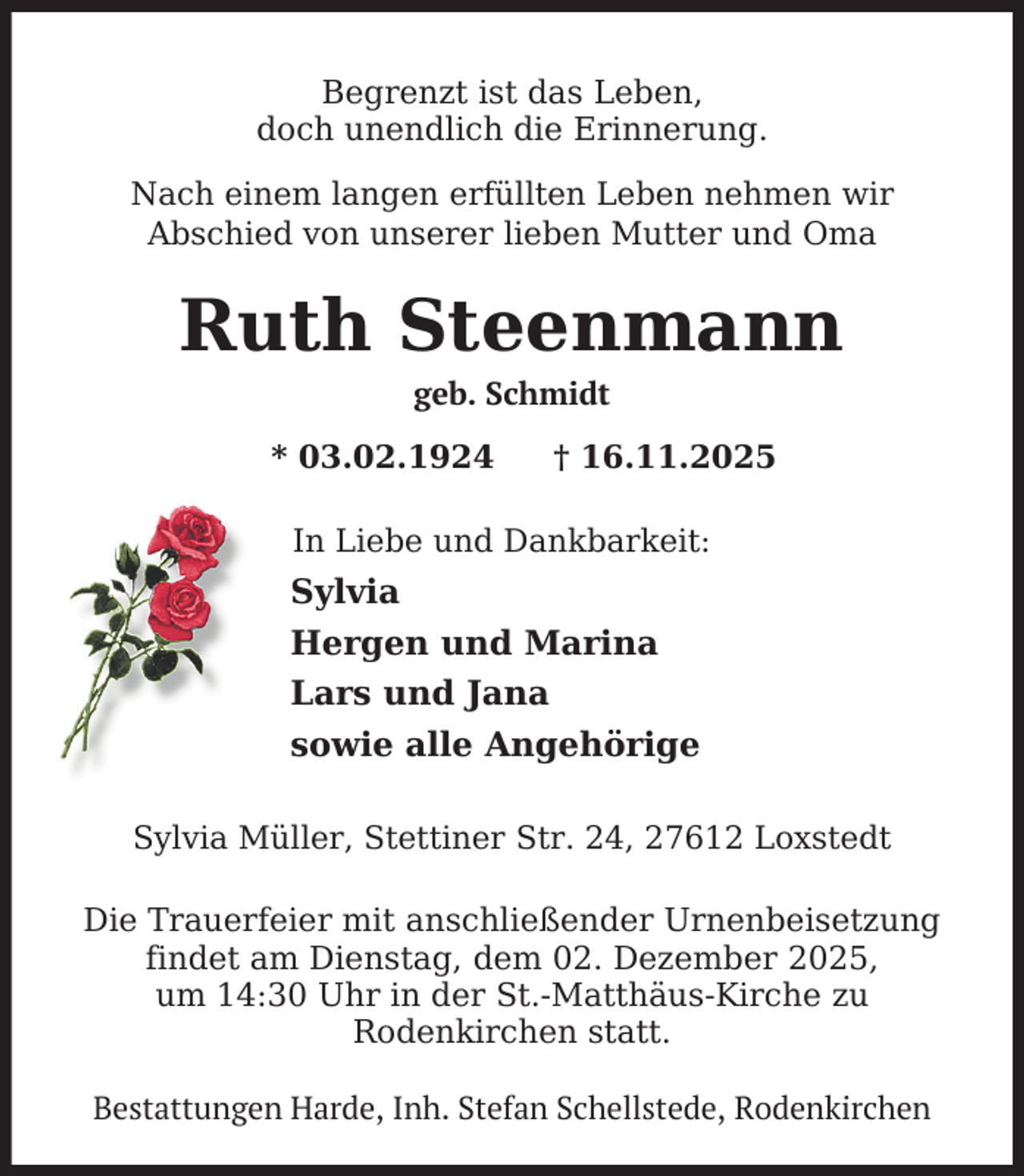<p>Begrenzt ist das Leben,<br />doch unendlich die Erinnerung.<br />Nach einem langen erfüllten Leben nehmen wir<br />Abschied von unserer lieben Mutter und Oma</p><p>Ruth Steenmann<br />geb. Schmidt</p><p>* 03.02.1924</p><p>† 16.11.2025</p><p>In Liebe und Dankbarkeit:</p><p>Sylvia<br />Hergen und Marina<br />Lars und Jana<br />sowie alle Angehörige<br />Sylvia Müller, Stettiner Str. 24, 27612 Loxstedt</p><p>Die Trauerfeier mit anschließender Urnenbeisetzung<br />findet am Dienstag, dem 02. Dezember 2025,<br />um 14:30 Uhr in der St.-Matthäus-Kirche zu<br />Rodenkirchen statt.<br />Bestattungen Harde, Inh. Stefan Schellstede, Rodenkirchen</p>