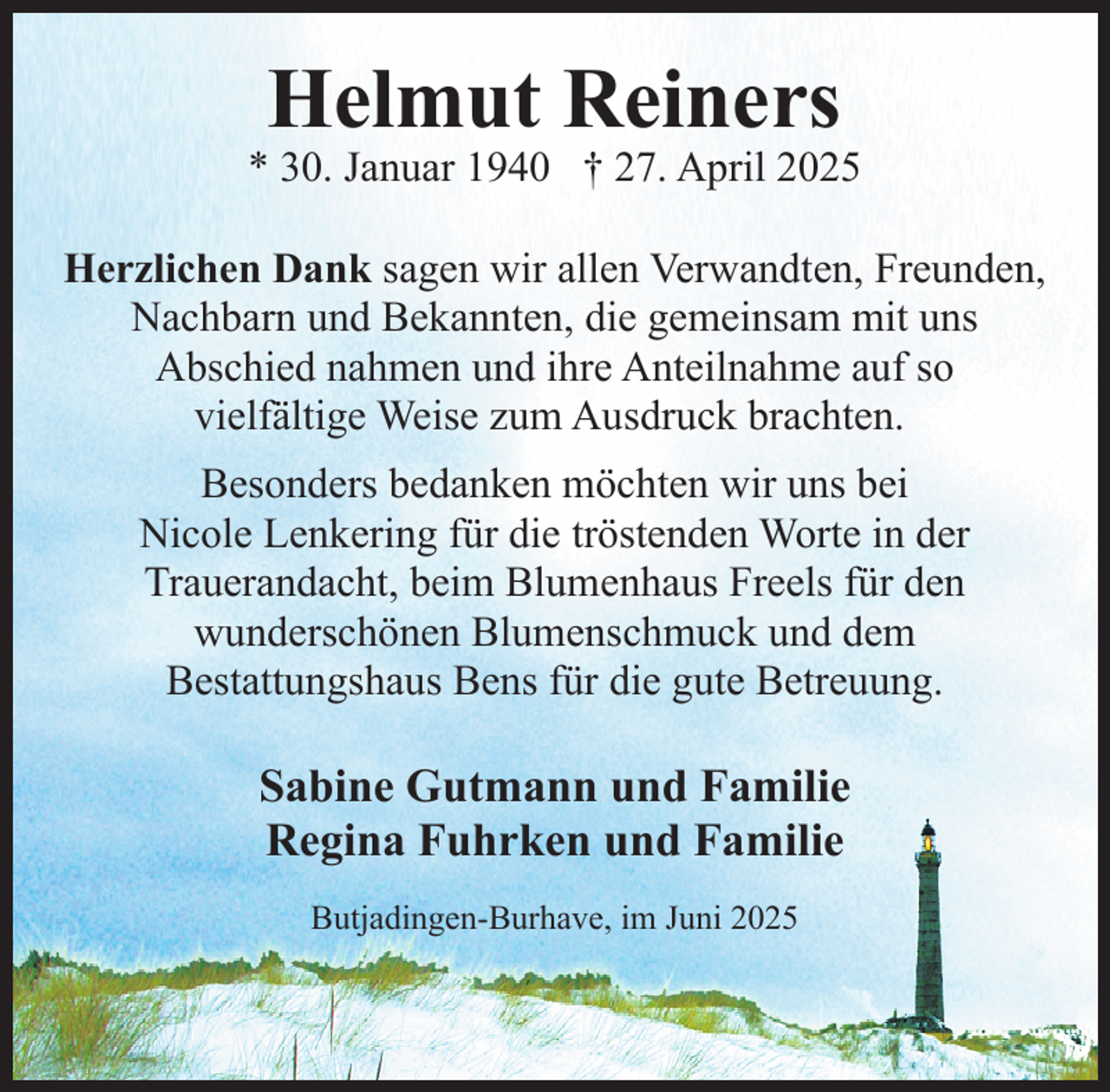 <p>Helmut Reiners</p><p>* 30. Januar 1940 † 27. April 2025<br />Herzlichen Dank sagen wir allen Verwandten, Freunden,<br />Nachbarn und Bekannten, die gemeinsam mit uns<br />Abschied nahmen und ihre Anteilnahme auf so<br />vielfältige Weise zum Ausdruck brachten.<br />Besonders bedanken möchten wir uns bei<br />Nicole Lenkering für die tröstenden Worte in der<br />Trauerandacht, beim Blumenhaus Freels für den<br />wunderschönen Blumenschmuck und dem<br />Bestattungshaus Bens für die gute Betreuung.</p><p>Sabine Gutmann und Familie<br />Regina Fuhrken und Familie<br />Butjadingen-Burhave, im Juni 2025</p>