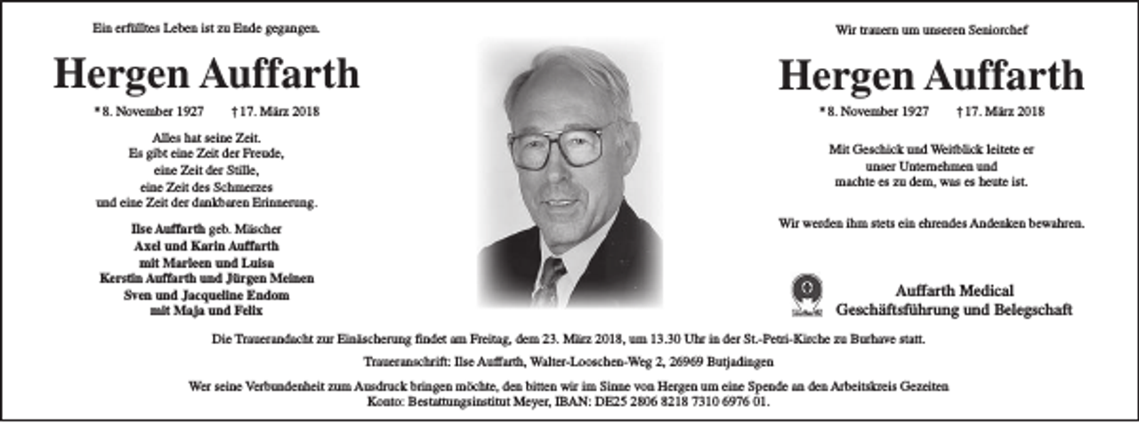 <p>Ein erfülltes Leben ist zu Ende gegangen.</p><p>Wir trauern um unseren Seniorchef</p><p>Hergen Auffarth</p><p>Hergen Auffarth</p><p>* 8. November 1927</p><p>† 17. März 2018</p><p>* 8. November 1927</p><p>Alles hat seine Zeit.<br />Es gibt eine Zeit der Freude,<br />eine Zeit der Stille,<br />eine Zeit des Schmerzes<br />und eine Zeit der dankbaren Erinnerung.</p><p>† 17. März 2018</p><p>Mit Geschick und Weitblick leitete er<br />unser Unternehmen und<br />machte es zu dem, was es heute ist.<br />Wir werden ihm stets ein ehrendes Andenken bewahren.</p><p>Ilse Auffarth geb. Mäscher<br />Axel und Karin Auffarth<br />mit Marleen und Luisa<br />Kerstin Auffarth und Jürgen Meinen<br />Sven und Jacqueline Endom<br />mit Maja und Felix</p><p>Auffarth Medical<br />Geschäftsführung und Belegschaft</p><p>Die Trauerandacht zur Einäscherung findet am Freitag, dem 23. März 2018, um 13.30 Uhr in der St.-Petri-Kirche zu Burhave statt.<br />Traueranschrift: Ilse Auffarth, Walter-Looschen-Weg 2, 26969 Butjadingen<br />Wer seine Verbundenheit zum Ausdruck bringen möchte, den bitten wir im Sinne von Hergen um eine Spende an den Arbeitskreis Gezeiten<br />Konto: Bestattungsinstitut Meyer, IBAN: DE25 2806 8218 7310 6976 01.</p>