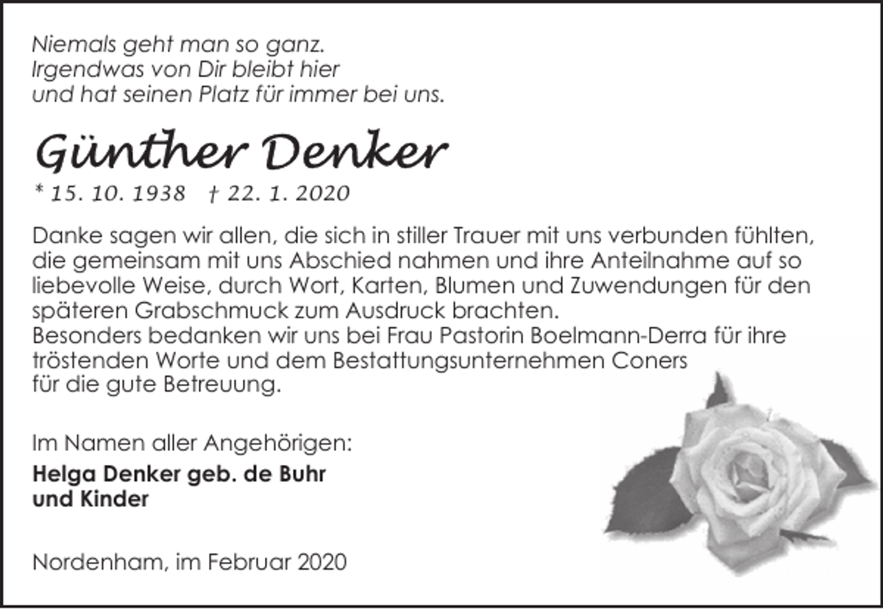 <p>Niemals geht man so ganz.<br />Irgendwas von Dir bleibt hier<br />und hat seinen Platz für immer bei uns.</p><p>* 15. 10. 1938</p><p>† 22. 1. 2020</p><p>Danke sagen wir allen, die sich in stiller Trauer mit uns verbunden fühlten,<br />die gemeinsam mit uns Abschied nahmen und ihre Anteilnahme auf so<br />liebevolle Weise, durch Wort, Karten, Blumen und Zuwendungen für den<br />späteren Grabschmuck zum Ausdruck brachten.<br />Besonders bedanken wir uns bei Frau Pastorin Boelmann-Derra für ihre<br />tröstenden Worte und dem Bestattungsunternehmen Coners<br />für die gute Betreuung.<br />Im Namen aller Angehörigen:<br />Helga Denker geb. de Buhr<br />und Kinder<br />Nordenham, im Februar 2020</p>