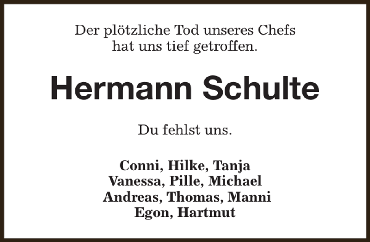 <p>Der plötzliche Tod unseres Chefs<br />hat uns tief getroffen.</p><p>Hermann Schulte<br />Du fehlst uns.<br />Conni, Hilke, Tanja<br />Vanessa, Pille, Michael<br />Andreas, Thomas, Manni<br />Egon, Hartmut</p>
