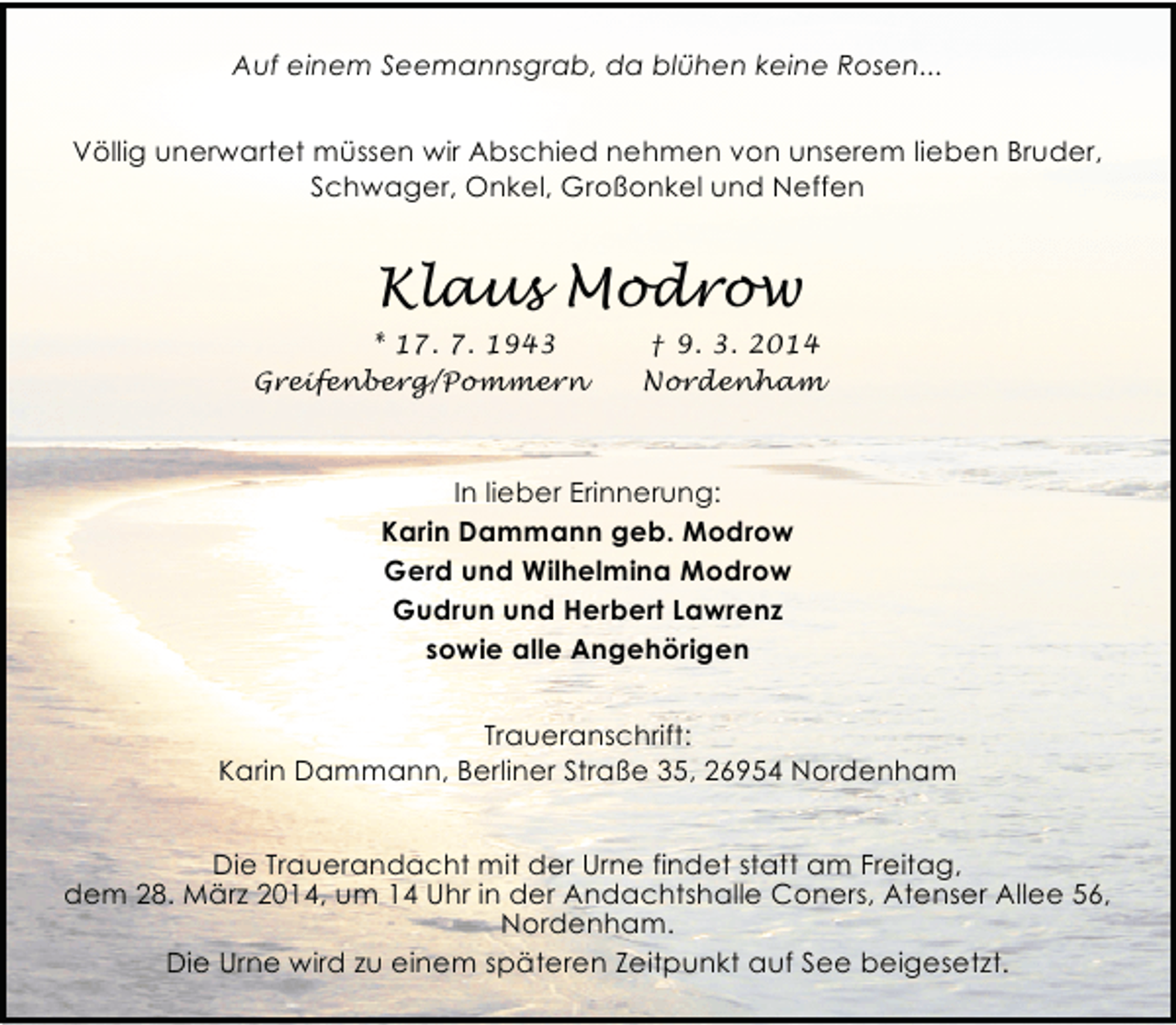 <p>Auf einem Seemannsgrab, da blühen keine Rosen...<br />Völlig unerwartet müssen wir Abschied nehmen von unserem lieben Bruder,<br />Schwager, Onkel, Großonkel und Neffen</p><p>Klaus Modrow<br />* 17. 7. 1943<br />Greifenberg/Pommern</p><p>† 9. 3. 2014<br />Nordenham</p><p>In lieber Erinnerung:<br />Karin Dammann geb. Modrow<br />Gerd und Wilhelmina Modrow<br />Gudrun und Herbert Lawrenz<br />sowie alle Angehörigen<br />Traueranschrift:<br />Karin Dammann, Berliner Straße 35, 26954 Nordenham</p><p>Die Trauerandacht mit der Urne findet statt am Freitag,<br />dem 28. März 2014, um 14 Uhr in der Andachtshalle Coners, Atenser Allee 56,<br />Nordenham.<br />Die Urne wird zu einem späteren Zeitpunkt auf See beigesetzt.</p>