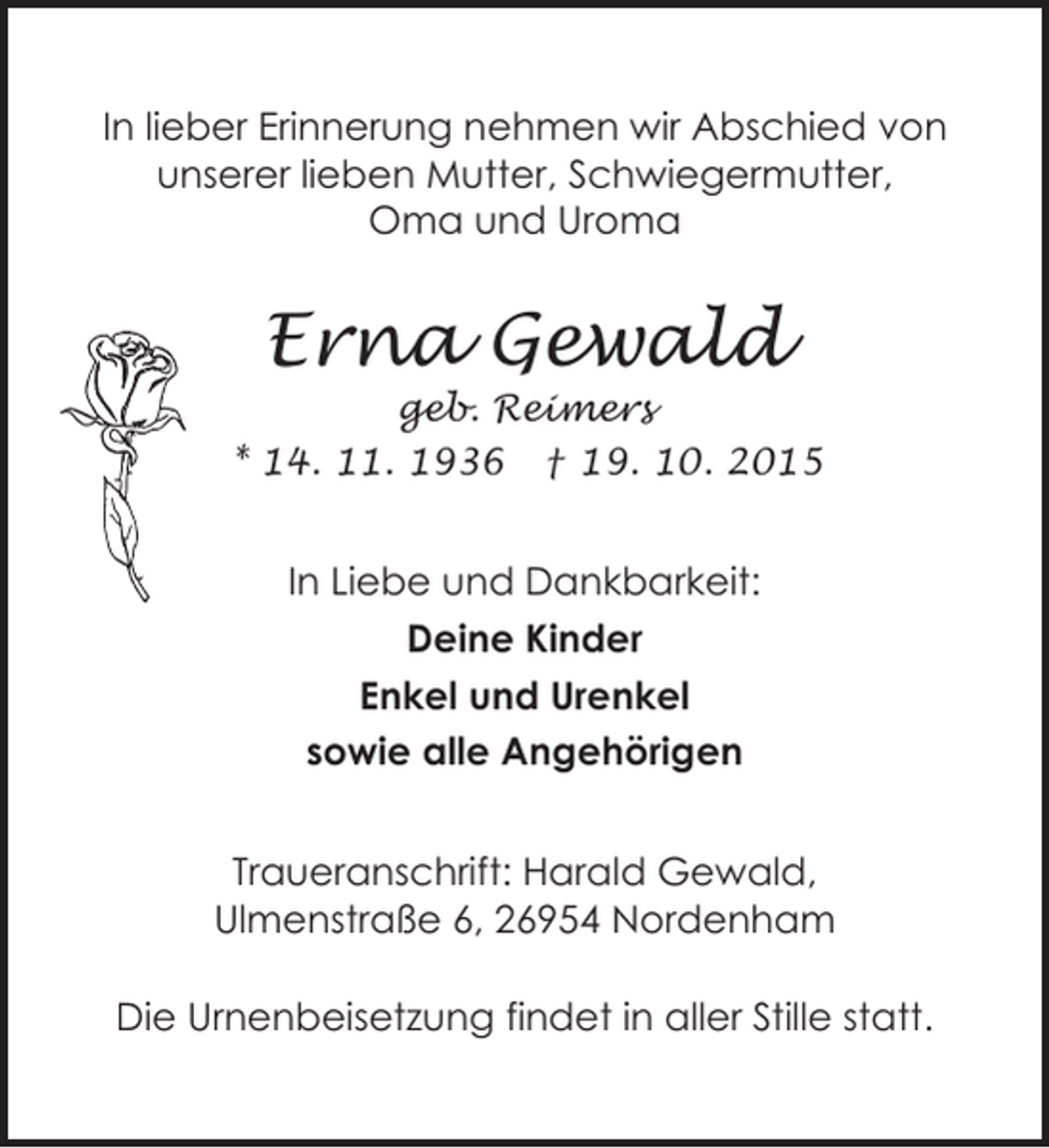 <p>In lieber Erinnerung nehmen wir Abschied von<br />unserer lieben Mutter, Schwiegermutter,<br />Oma und Uroma</p><p>Erna Gewald</p><p>geb. Reimers<br />* 14. 11. 1936 † 19. 10. 2015</p><p>In Liebe und Dankbarkeit:<br />Deine Kinder<br />Enkel und Urenkel<br />sowie alle Angehörigen<br />Traueranschrift: Harald Gewald,<br />Ulmenstraße 6, 26954 Nordenham<br />Die Urnenbeisetzung findet in aller Stille statt.</p>
