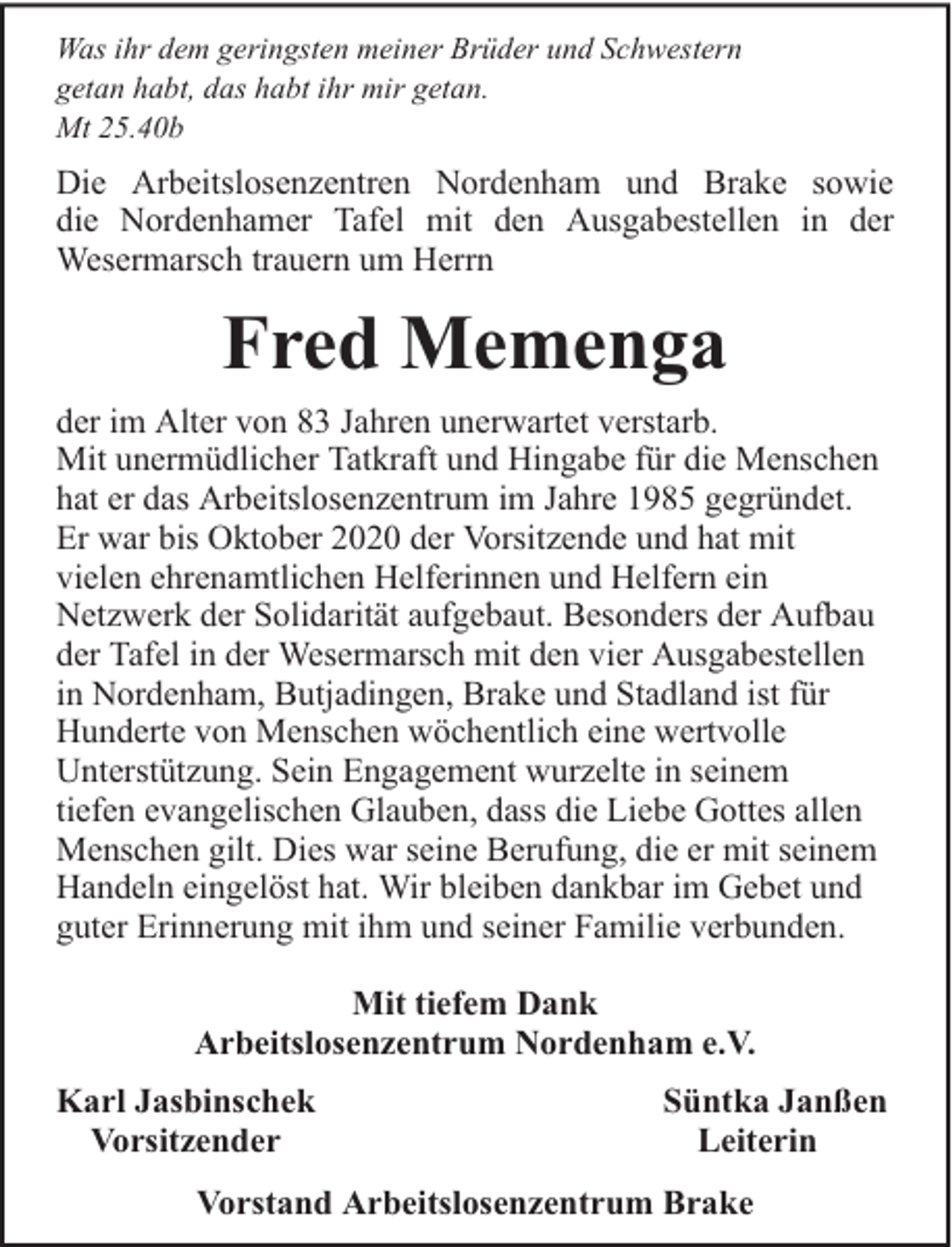 <p>Was ihr dem geringsten meiner Brüder und Schwestern<br />getan habt, das habt ihr mir getan.<br />Mt 25.40b</p><p>Die Arbeitslosenzentren Nordenham und Brake sowie<br />die Nordenhamer Tafel mit den Ausgabestellen in der<br />Wesermarsch trauern um Herrn</p><p>Fred Memenga<br />der im Alter von 83 Jahren unerwartet verstarb.<br />Mit unermüdlicher Tatkraft und Hingabe für die Menschen<br />hat er das Arbeitslosenzentrum im Jahre 1985 gegründet.<br />Er war bis Oktober 2020 der Vorsitzende und hat mit<br />vielen ehrenamtlichen Helferinnen und Helfern ein<br />Netzwerk der Solidarität aufgebaut. Besonders der Aufbau<br />der Tafel in der Wesermarsch mit den vier Ausgabestellen<br />in Nordenham, Butjadingen, Brake und Stadland ist für<br />Hunderte von Menschen wöchentlich eine wertvolle<br />Unterstützung. Sein Engagement wurzelte in seinem<br />tiefen evangelischen Glauben, dass die Liebe Gottes allen<br />Menschen gilt. Dies war seine Berufung, die er mit seinem<br />Handeln eingelöst hat. Wir bleiben dankbar im Gebet und<br />guter Erinnerung mit ihm und seiner Familie verbunden.<br />Mit tiefem Dank<br />Arbeitslosenzentrum Nordenham e.V.<br />Karl Jasbinschek<br />Vorsitzender</p><p>Süntka Janßen<br />Leiterin</p><p>Vorstand Arbeitslosenzentrum Brake</p>