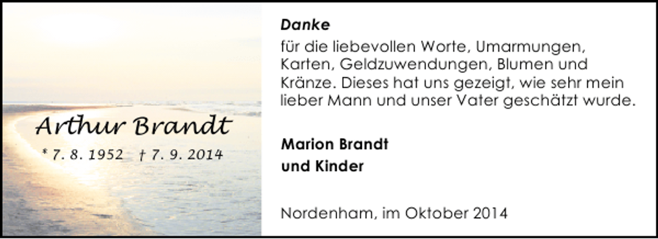<p>Danke<br />für die liebevollen Worte, Umarmungen,<br />Karten, Geldzuwendungen, Blumen und<br />Kränze. Dieses hat uns gezeigt, wie sehr mein<br />lieber Mann und unser Vater geschätzt wurde.</p><p>Arthur Brandt<br />* 7. 8. 1952</p><p>† 7. 9. 2014</p><p>Marion Brandt<br />und Kinder<br />Nordenham, im Oktober 2014</p>