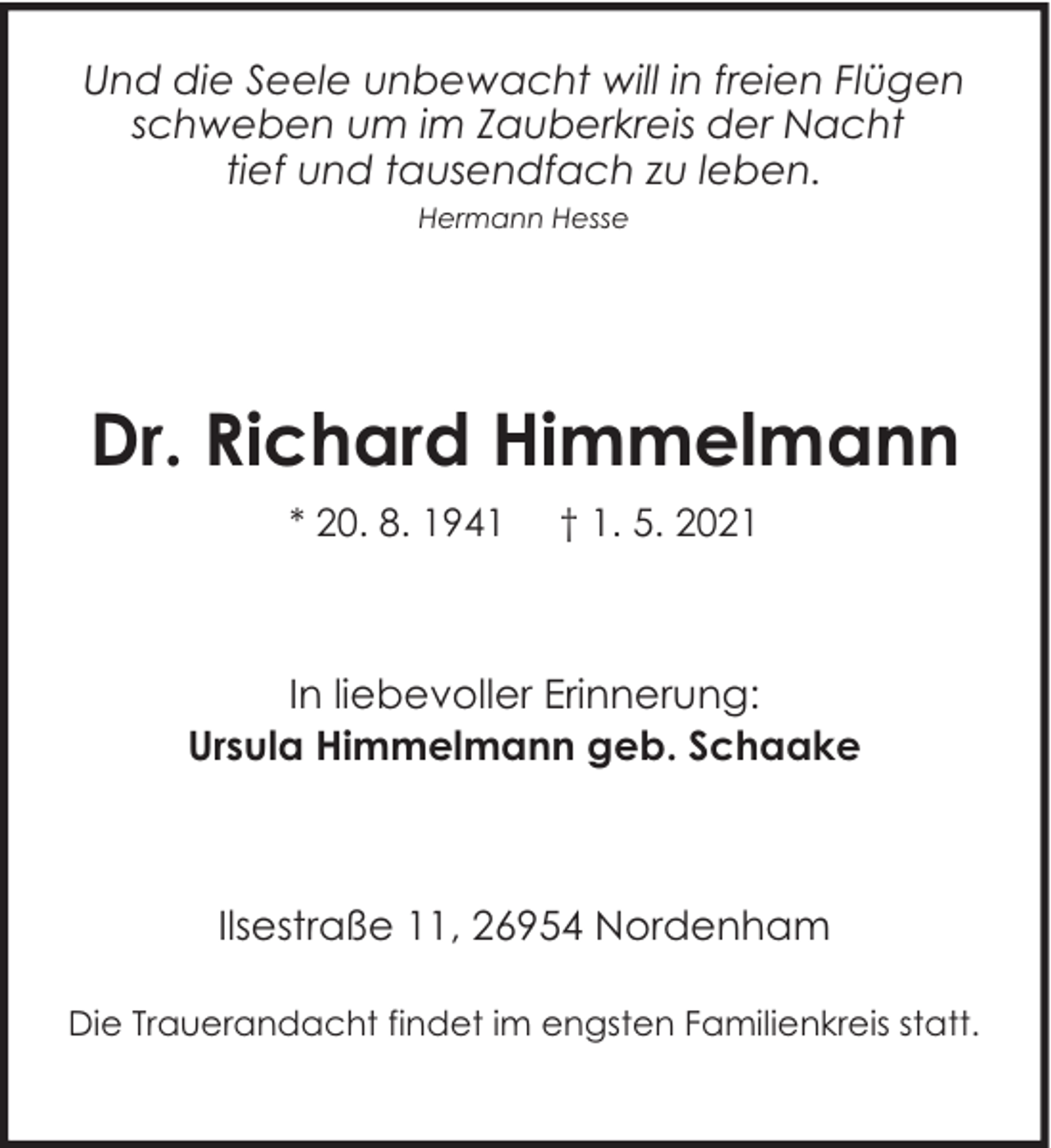 <p>Und die Seele unbewacht will in freien Flügen<br />schweben um im Zauberkreis der Nacht<br />tief und tausendfach zu leben.<br />Hermann Hesse</p><p>Dr. Richard Himmelmann<br />* 20. 8. 1941</p><p>† 1. 5. 2021</p><p>In liebevoller Erinnerung:<br />Ursula Himmelmann geb. Schaake</p><p>Ilsestraße 11, 26954 Nordenham<br />Die Trauerandacht findet im engsten Familienkreis statt.</p>