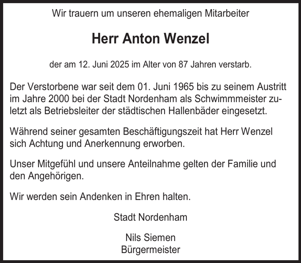 <p>Wir trauern um unseren ehemaligen Mitarbeiter</p><p>Herr Anton Wenzel<br />der am 12. Juni 2025 im Alter von 87 Jahren verstarb.</p><p>Der Verstorbene war seit dem 01. Juni 1965 bis zu seinem Austritt<br />im Jahre 2000 bei der Stadt Nordenham als Schwimmmeister zuletzt als Betriebsleiter der städtischen Hallenbäder eingesetzt.<br />Während seiner gesamten Beschäftigungszeit hat Herr Wenzel<br />sich Achtung und Anerkennung erworben.<br />Unser Mitgefühl und unsere Anteilnahme gelten der Familie und<br />den Angehörigen.<br />Wir werden sein Andenken in Ehren halten.<br />Stadt Nordenham<br />Nils Siemen<br />Bürgermeister</p>