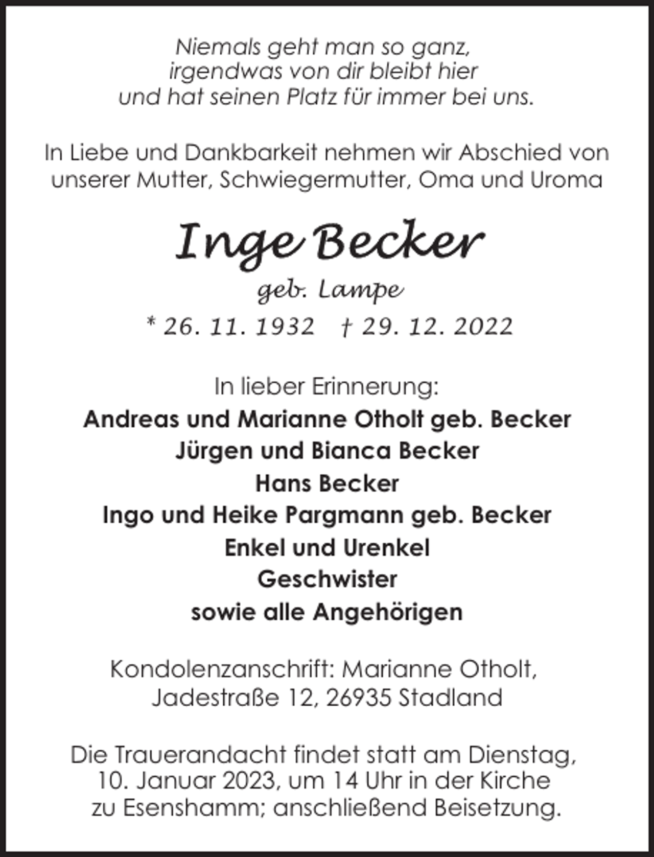 <p>Niemals geht man so ganz,<br />irgendwas von dir bleibt hier<br />und hat seinen Platz für immer bei uns.<br />In Liebe und Dankbarkeit nehmen wir Abschied von<br />unserer Mutter, Schwiegermutter, Oma und Uroma</p><p>geb. Lampe<br />* 26. 11. 1932</p><p>† 29. 12. 2022</p><p>In lieber Erinnerung:<br />Andreas und Marianne Otholt geb. Becker<br />Jürgen und Bianca Becker<br />Hans Becker<br />Ingo und Heike Pargmann geb. Becker<br />Enkel und Urenkel<br />Geschwister<br />sowie alle Angehörigen<br />Kondolenzanschrift: Marianne Otholt,<br />Jadestraße 12, 26935 Stadland<br />Die Trauerandacht findet statt am Dienstag,<br />10. Januar 2023, um 14 Uhr in der Kirche<br />zu Esenshamm; anschließend Beisetzung.</p>