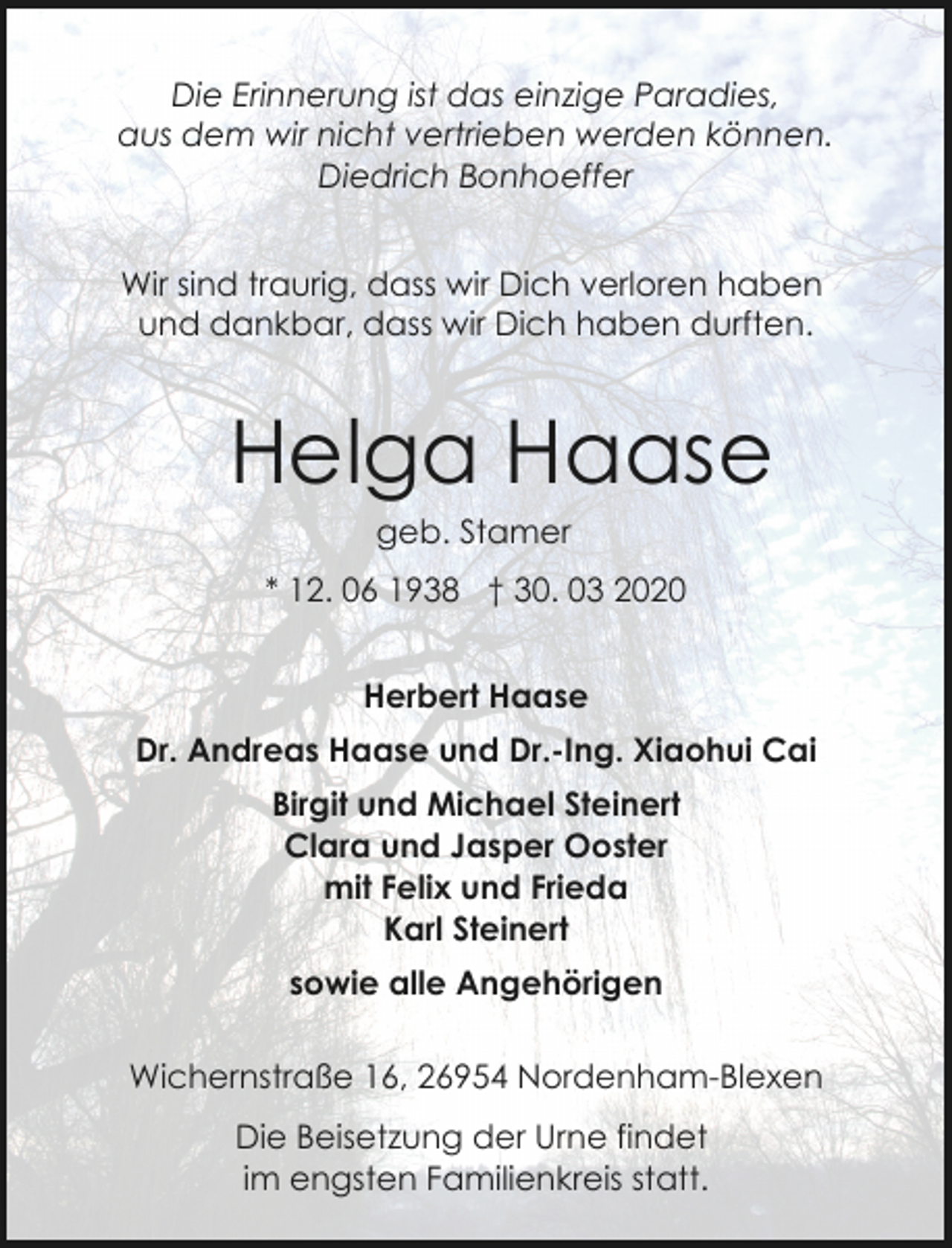 <p>Die Erinnerung ist das einzige Paradies,<br />aus dem wir nicht vertrieben werden können.<br />Diedrich Bonhoeffer<br />Wir sind traurig, dass wir Dich verloren haben<br />und dankbar, dass wir Dich haben durften.</p><p>Helga Haase<br />geb. Stamer</p><p>* 12. 06 1938 † 30. 03 2020<br />Herbert Haase<br />Dr. Andreas Haase und Dr.-Ing. Xiaohui Cai<br />Birgit und Michael Steinert<br />Clara und Jasper Ooster<br />mit Felix und Frieda<br />Karl Steinert<br />sowie alle Angehörigen<br />Wichernstraße 16, 26954 Nordenham-Blexen<br />Die Beisetzung der Urne findet<br />im engsten Familienkreis statt.</p>