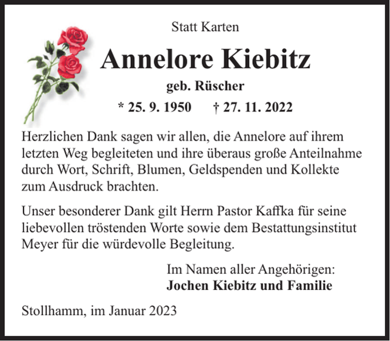 <p>Statt Karten</p><p>Annelore Kiebitz<br />geb. Rüscher</p><p>* 25. 9. 1950</p><p>† 27. 11. 2022</p><p>Herzlichen Dank sagen wir allen, die Annelore auf ihrem<br />letzten Weg begleiteten und ihre überaus große Anteilnahme<br />durch Wort, Schrift, Blumen, Geldspenden und Kollekte<br />zum Ausdruck brachten.<br />Unser besonderer Dank gilt Herrn Pastor Kaﬀka für seine<br />liebevollen tröstenden Worte sowie dem Bestattungsinstitut<br />Meyer für die würdevolle Begleitung.<br />Im Namen aller Angehörigen:<br />Jochen Kiebitz und Familie<br />Stollhamm, im Januar 2023</p>