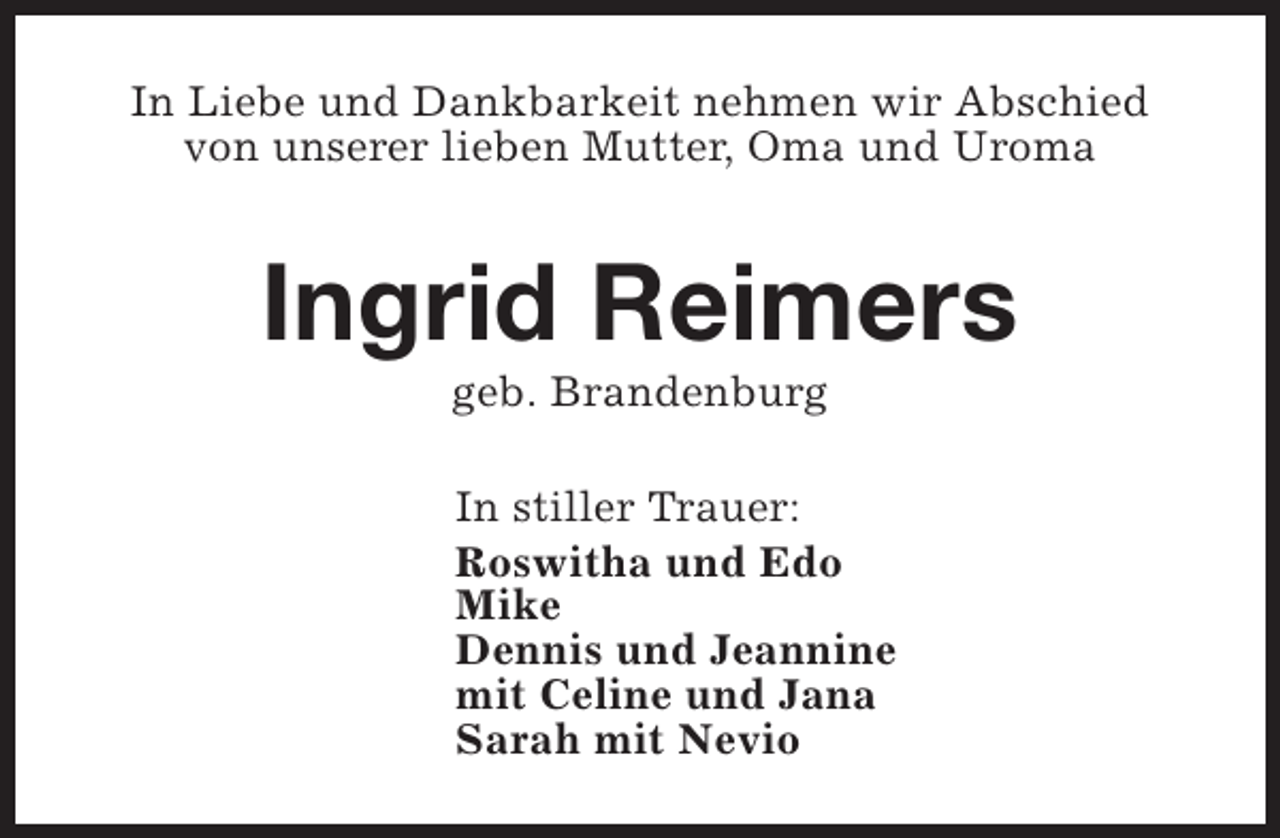 <p>In Liebe und Dankbarkeit nehmen wir Abschied<br />von unserer lieben Mutter, Oma und Uroma</p><p>Ingrid Reimers<br />geb. Brandenburg</p><p>In stiller Trauer:<br />Roswitha und Edo<br />Mike<br />Dennis und Jeannine<br />mit Celine und Jana<br />Sarah mit Nevio</p>