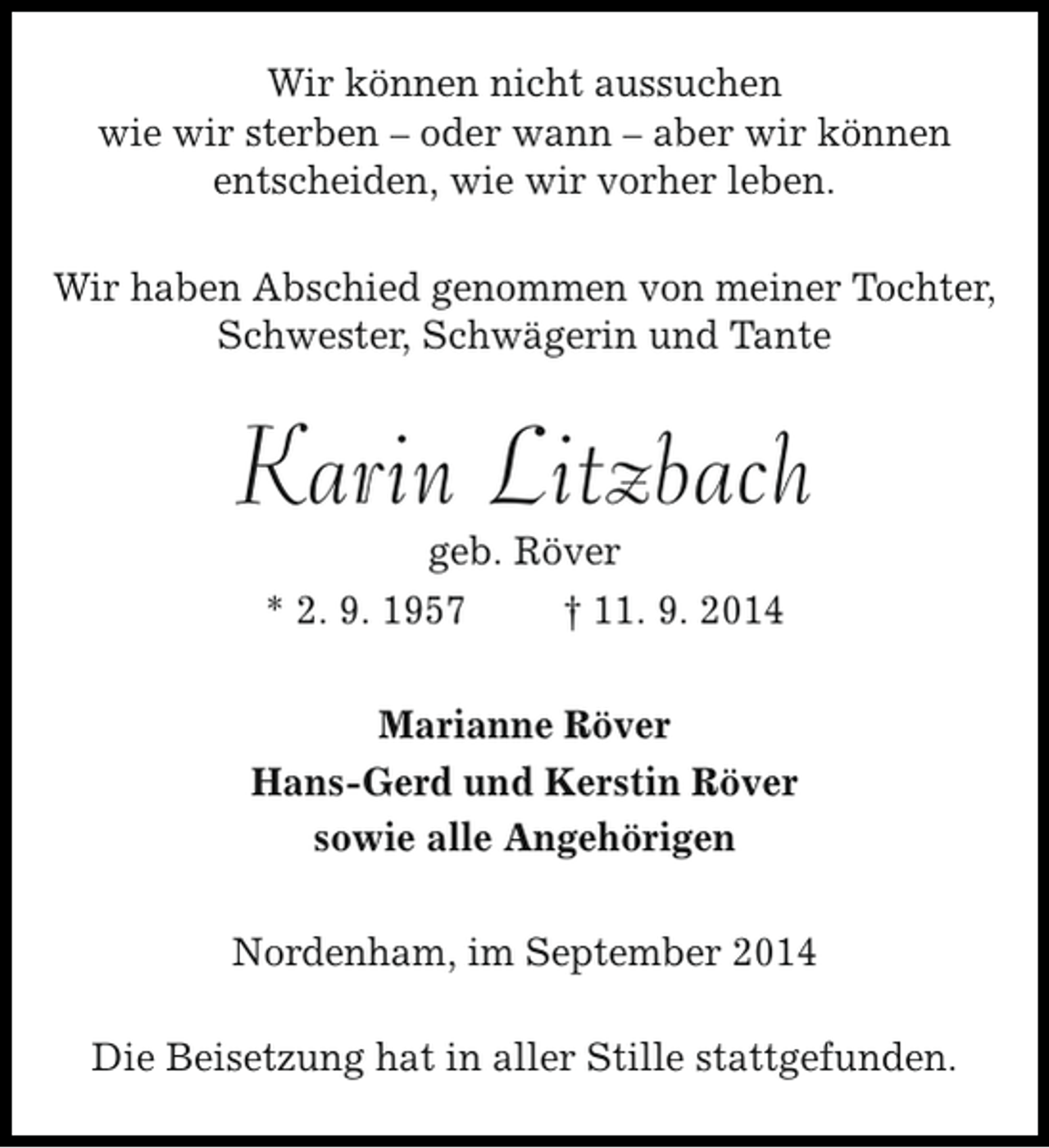 <p>Wir können nicht aussuchen<br />wie wir sterben – oder wann – aber wir können<br />entscheiden, wie wir vorher leben.<br />Wir haben Abschied genommen von meiner Tochter,<br />Schwester, Schwägerin und Tante</p><p>Karin Litzbach<br />geb. Röver<br />* 2. 9. 1957<br />† 11. 9. 2014</p><p>Marianne Röver<br />Hans-Gerd und Kerstin Röver<br />sowie alle Angehörigen<br />Nordenham, im September 2014<br />Die Beisetzung hat in aller Stille stattgefunden.</p>