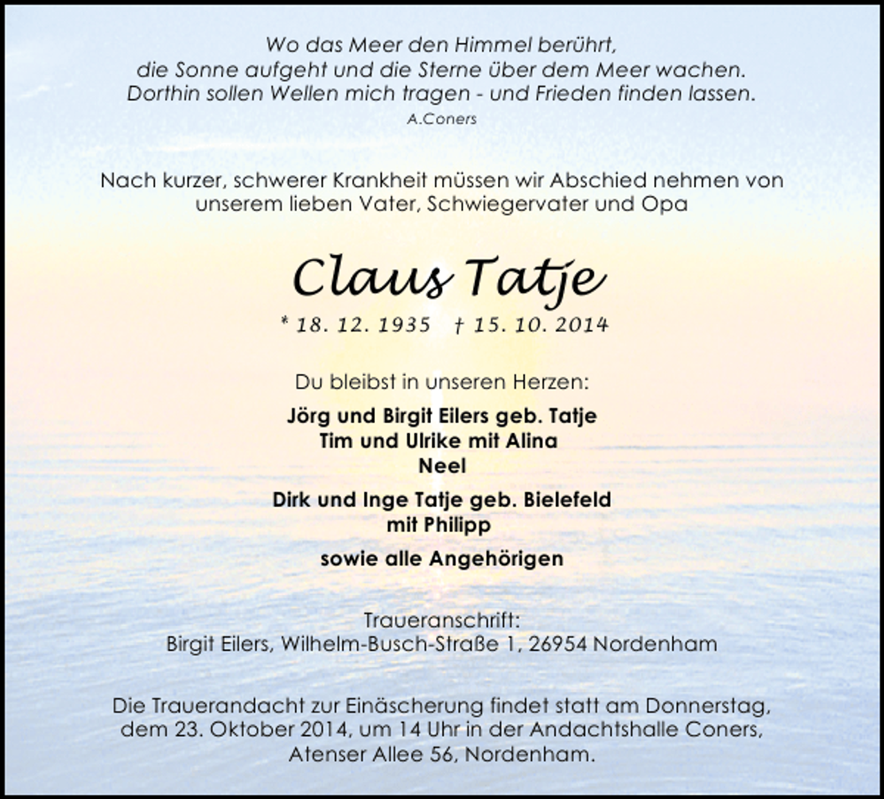 <p>Wo das Meer den Himmel berührt,<br />die Sonne aufgeht und die Sterne über dem Meer wachen.<br />Dorthin sollen Wellen mich tragen - und Frieden finden lassen.<br />A.Coners</p><p>Nach kurzer, schwerer Krankheit müssen wir Abschied nehmen von<br />unserem lieben Vater, Schwiegervater und Opa</p><p>Claus Tatje<br />* 18. 12. 1935</p><p>† 15. 10. 2014</p><p>Du bleibst in unseren Herzen:<br />Jörg und Birgit Eilers geb. Tatje<br />Tim und Ulrike mit Alina<br />Neel<br />Dirk und Inge Tatje geb. Bielefeld<br />mit Philipp<br />sowie alle Angehörigen<br />Traueranschrift:<br />Birgit Eilers, Wilhelm-Busch-Straße 1, 26954 Nordenham<br />Die Trauerandacht zur Einäscherung findet statt am Donnerstag,<br />dem 23. Oktober 2014, um 14 Uhr in der Andachtshalle Coners,<br />Atenser Allee 56, Nordenham.</p>
